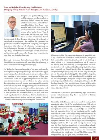 Integrity - the quality of being honest
and having strong moral principles is an
extremely difficult concept for young
children to understand. In last Friday’s
assembly, children from Years 1 to 6
thought really hard about what this
means and how they can show integrity
around school and at home. They all
understood and knew the right things
to do and were able to make the link
that integrity is all about doing the right thing with no thought of
reward and no recognition. The children also considered the
qualities needed to have integrity such as empathy, knowing how
their actions affect others, as well as honesty. Having courage was
the final quality we discussed as it often takes courage to do the
right thing. It linked well to our thoughts about Remembrance
and those men and women who thought they were doing the
right thing and showed real integrity.
This week, I have asked the teachers to award Stars of the Week
for children who have consistently been doing the right thing, to
those children demonstrating genuine integrity.
On Wednesday, I welcomed a number of parents to my first coffee
morning to discuss parent partnerships. It was a fantastic oppor-
tunity to discuss how all the information and support from school
links together to give parents a clearer picture of how your
children learn. It was also an opportunity to share the new curric-
ulum documents that you can now find on the school website.
These coordinate very well with the reports you will be receiving
next week and later with the opportunity you have to meet the
teachers for conferences about your children’s learning the week
after. The meeting also gave me the opportunity to listen to some
of your questions and understand how we can work even more
closely together for the benefit of your children. I will be discuss-
ing many of these points with the teachers and with the Principal.
I look forward to meeting even more of you at future events.
Chính trực – phẩm chất trung thực và nguyên tắc sống chính trực
là một khái niệm hết sức khó hiểu đối với các em nhỏ. Trong buổi
Sinh hoạt thứ Sáu tuần trước các em học sinh từ Lớp 1 tới Lớp 6
đã suy nghĩ rất kỹ về ý nghĩa của nó và làm thế nào để các em có
thể thể hiện được tính chính trực tại trường và ở nhà. Tất cả các
em đều hiểu và biết phải làm những điều đúng và có thể suy luận
được rằng chính trực chính là làm điều đúng đắn mà không màng
đến phần thưởng hay được công nhận. Các em cũng cho rằng để
trở nên chính trực cần có những phẩm chất như biết đồng cảm,
hiểu được hành động của mình sẽ ảnh hưởng đến người khác như
thế nào, cũng như phải trung thực. Lòng can đảm là phẩm chất
cuối cùng chúng tôi đã thảo luận bởi cần phải có lòng can đảm để
làm điều đúng đắn. Điều này giúp chúng tôi nghĩ về Ngày tưởng
niệm và về những người đã nghĩ rằng họ đang làm điều đúng đắn
và cho thấy sự chính trực
Tuần này, tôi đã yêu cầu các giáo viên thưởng Ngôi sao của Tuần
cho các em luôn làm điều đúng đắn và các em thực sự thể hiện
được tính chính trực.
Vào thứ Tư, tôi đã đón chào một số phụ huynh tới buổi cafe buổi
sáng để thảo luận về chủ đề Phụ huynh cùng hợp tác. Đó là một cơ
hội tuyệt vời để trao đổi về việc tất cả thông tin và hỗ trợ từ phía
trường liên kết với nhau như thế nào để cho Quý phụ huynh thấy
được bức tranh toàn diện về việc học tập của các em. Đây cũng là
một cơ hội để chia sẻ các tài liệu về chương trình học mới hiện đã
được đăng tải trên trang web của trường. Những thông tin này
liên quan chặt chẽ với báo cáo mà Quý phụ huynh sẽ nhận được
trong tuần tới và sau đó là cơ hội để gặp gỡ giáo viên trong buổi
họp phụ huynh trao đổi về quá trình học tập của các em trong
tuần tiếp theo. Buổi họp cũng cho tôi cơ hội được lắng nghe các
câu hỏi của Quý phụ huynh và hiểu được cách chúng ta có thể hợp
tác cùng nhau chặt chẽ hơn vì lợi ích của các em. Tôi sẽ trao đổi
những vấn đề này với các giáo viên và Thầy Hiệu trưởng. Tôi
mong đợi được gặp gỡ Quý vị trong các sự kiện sắp tới.
05
From Mr Nicholas West - Deputy Head Primary
Thông điệp từ thầy Nicholas West - Hiệu phó Khối Mầm non, Tiểu học
 