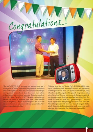 10
The staff of BVIS, both teaching and non-teaching, are a
strong team of skilled, dedicated and passionate individuals
that work together to shape the achievements and underpin
the reputation of our school. They also possess many talents
and participate actively in our activities. Recently, one of our
staff, Mr. Kieu Cao Chi – ICT Network Administrator,
became the winner of television game show, ‘Duoi hinh bat
chu’ (Catchphrase). We are incredibly proud that he is only
the second person in ten years to take this special prize. Very
many congratulations to him!
Toàn thể nhân viên của Trường Quốc Tế BVIS, cả khối giảng
dạy và khối hành chính, là một tập thể mạnh bao gồm những
cá nhân giỏi chuyên môn, tận tụy và đầy nhiệt huyết, cùng
nhau làm việc để mang đến những thành công và danh tiếng
cho nhà trường. Hơn thế nữa, họ còn là những con người rất
tài năng và tích cực tham gia vào nhiều hoạt động. Mới đây,
anh Kiều Cao Chí – nhân viên Quản trị mạng ICT – đã trở
thành người chiến thắng trong game show Đuổi Hình Bắt
Chữ. Chúng tôi cảm thấy rất tự hào vì anh ấy là người thứ hai
giành được giải đặc biệt của chương trình trong vòng mười
năm qua. Xin chúc mừng cho thành công của anh Chí!
 
