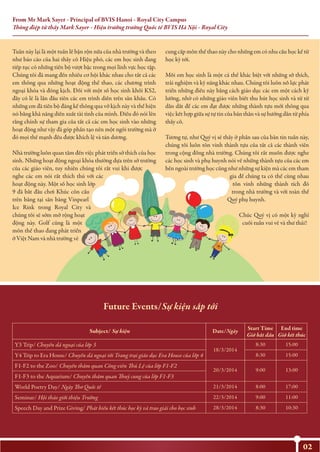 From Mr Mark Sayer - Principal of BVIS Hanoi - Royal City Campus
Thông điệp từ thầy Mark Sayer - Hiệu trưởng trường Quốc tế BVIS Hà Nội - Royal City
02
Tuần này lại là một tuần lễ bận rộn nữa của nhà trường và theo
như báo cáo của hai thầy cô Hiệu phó, các em học sinh đang
tiếp tục có những tiến bộ vượt bậc trong mọi lĩnh vực học tập.
Chúng tôi đã mang đến nhiều cơ hội khác nhau cho tất cả các
em thông qua những hoạt động thể thao, các chương trình
ngoại khóa và đóng kịch. Đối với một số học sinh khối KS2,
đây có lẽ là lần đầu tiên các em trình diễn trên sân khấu. Có
những em đã tiến bộ đáng kể thông qua vở kịch này và thể hiện
nó bằng khả năng diễn xuất tài tình của mình. Điều đó nói lên
rằng chính sự tham gia của tất cả các em học sinh vào những
hoạt động như vậy đã góp phần tạo nên một ngôi trường mà ở
đó mọi thế mạnh đều được khích lệ và tán dương.
Nhà trường luôn quan tâm đến việc phát triển sở thích của học
sinh. Những hoạt động ngoại khóa thường dựa trên sở trường
của các giáo viên, tuy nhiên chúng tôi rất vui khi được
nghe các em nói rất thích thú với các
hoạt động này. Một số học sinh lớp
9 đã bắt đầu chơi Khúc côn cầu
trên băng tại sân băng Vinpearl
Ice Rink trong Royal City và
chúng tôi sẽ sớm mở rộng hoạt
động này. Golf cũng là một
môn thể thao đang phát triển
ở Việt Nam và nhà trường sẽ
cung cấp môn thể thao này cho những em có nhu cầu học kể từ
học kỳ tới.
Mỗi em học sinh là một cá thể khác biệt với những sở thích,
trải nghiệm và kỹ năng khác nhau. Chúng tôi luôn nỗ lực phát
triển những điều này bằng cách giáo dục các em một cách kỹ
lưỡng, nhờ có những giáo viên biết thu hút học sinh và từ từ
dẫn dắt để các em đạt được những thành tựu mới thông qua
việc kết hợp giữa sự tự tin của bản thân và sự hướng dẫn từ phía
thầy cô.
Tương tự, như Quý vị sẽ thấy ở phần sau của bản tin tuần này,
chúng tôi luôn tôn vinh thành tựu của tất cả các thành viên
trong cộng đồng nhà trường. Chúng tôi rất muốn được nghe
các học sinh và phụ huynh nói về những thành tựu của các em
bên ngoài trường học cũng như những sự kiện mà các em tham
gia để chúng ta có thể cùng nhau
tôn vinh những thành tích đó
trong nhà trường và với toàn thể
Quý phụ huynh.
Chúc Quý vị có một kỳ nghỉ
cuối tuần vui vẻ và thư thái!
Date/NgàySubject/ Sự kiện
Y3 Trip/ Chuyến dã ngoại của lớp 3
18/3/2014
8:30 15:00
Y4 Trip to Era House/ Chuyến dã ngoại tới Trang trại giáo dục Era House của lớp 4 8:30 15:00
F1-F2 to the Zoo/ Chuyến thăm quan Công viên Thủ Lệ của lớp F1-F2
20/3/2014 9:00 13:00
F1-F3 to the Aquarium/ Chuyến thăm quan Thuỷ cung của lớp F1-F3
World Poetry Day/ Ngày Thơ Quốc tế 21/3/2014 8:00 17:00
Seminar/ Hội thảo giới thiệu Trường 22/3/2014 9:00 11:00
Speech Day and Prize Giving/ Phát biểu kết thúc học kỳ và trao giải cho học sinh 28/3/2014 8:30 10:30
Future Events/Sự kiện sắp tới
Start Time
Giờ bắt đầu
End time
Giờ kết thúc
 