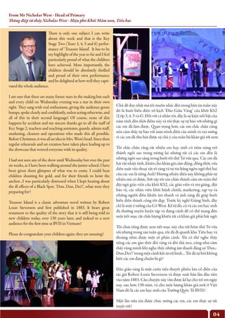 From Mr Nicholas West - Head of Primary
Thông điệp từ thầy Nicholas West - Hiệu phó Khối Mầm non, Tiểu học
04
There is only one subject I can write
about this week and that is the Key
Stage Two (Years 3, 4, 5 and 6) perfor-
mance of ‘Treasure Island’. It has to be
my highlight of the year so far and I feel
particularly proud of what the children
have achieved. More importantly, the
children should be absolutely thrilled
and proud of their own performance
and be delighted at how well they capti-
vated the whole audience.
I am sure that there are many future stars in the making but each
and every child on Wednesday evening was a star in their own
right. They sang with real enthusiasm, giving the audience goose
bumps,spokeclearlyandconfidently,unlessactingotherwise,and
all of this in their second language! Of course, none of this
happens by accident and my sincere thanks go to all the staff of
Key Stage 2, teachers and teaching assistants, guards, admin staff,
marketing, cleaners and operations who made this all possible.
BeforeChristmas,itwasallanideainMrs.West’shead.Sincethen
regular rehearsals and set creation have taken place leading up to
the showcase that wowed everyone with its quality.
I had not seen any of the show until Wednesday but over the past
six weeks, as I have been walking around the junior school, I have
been given short glimpses of what was to come. I could hear
children shouting for gold, and for their friends to hoist the
anchor…I was particularly distressed when I kept hearing about
the ill effects of a Black Spot, ‘Dun, Dun, Der!’…what were they
preparing for?
Treasure Island is a classic adventure novel written by Robert
Louis Stevenson and first published in 1883. It bears great
testament to the quality of the story that it is still being told to
new children today, over 130 years later, and indeed to a new
audience for the first time at BVIS in Vietnam!
Please do congratulate your children again; they are amazing!
Chủ để duy nhất mà tôi muốn nhắc đến trong bản tin tuần này
đó là buổi biểu diễn vở kịch ‘Đảo Giấu Vàng’ của khối KS2
(Lớp 3, 4, 5 và 6). Đối với cá nhân tôi, đây là sự kiện nổi bật của
năm tính đến thời điểm này và tôi thực sự tự hào với những gì
các em đã làm được. Quan trọng hơn, các em chắc chắn cũng
nên cảm thấy tự hào với màn trình diễn của mình và vui mừng
vì các em đã thu hút được sự chú ý của toàn bộ khán giả tới xem.
Tôi chắc chắn rằng rất nhiều em học sinh có tiềm năng trở
thành ngôi sao trong tương lai nhưng tất cả các em đều là
những ngôi sao sáng trong buổi tối thứ Tư vừa qua. Các em đã
hát rất nhiệt tình, khiến cho khán giả cảm động, đồng thời, vừa
diễn xuất vừa thoại rất rõ ràng và tự tin bằng ngôn ngữ thứ hai
của các em là tiếng Anh! Đương nhiên điều này không phải tự
nhiên mà có được, bởi vậy tôi xin chân thành cảm ơn toàn thể
đội ngũ giáo viên của khối KS2, các giáo viên và trợ giảng, đội
bảo vệ, các nhân viên khối hành chính, marketing, tạp vụ và
những người điều khiển âm thanh và ánh sáng đã giúp buổi
biểu diễn thành công tốt đẹp. Trước kỳ nghỉ Giáng Sinh, đây
chỉ là một ý tưởng của Cô West. Kể từ đó, cô và các em học sinh
đã thường xuyên luyện tập và dựng cảnh để có thể mang đến
một tiết mục rất chất lượng khiến tất cả khán giả phải bất ngờ.
Tôi chưa từng được xem tiết mục này cho tới hôm thứ Tư vừa
rồi nhưng trong sáu tuần qua, tôi đã đi quanh khu Tiểu học và
thoáng nhìn được một số phân cảnh. Tôi có thể nghe thấy
tiếng các em gào thét đòi vàng và đòi thả neo, cũng như cảm
thấy rùng mình khi nghe thấy những âm thanh đáng sợ ‘Dun,-
Dun,Der!’ trong một cảnh kết án tử hình... Tôi đã tự hỏi không
biết các em đang chuẩn bị gì?
Đảo giấu vàng là một cuốn tiểu thuyết phiêu lưu cổ điển của
tác giả Robert Louis Stevenson và được xuất bản lần đầu tiên
vào năm 1883. Câu chuyện này vẫn được kể lại cho trẻ em ngày
nay, sau hơn 130 năm, và cho một lượng khán giả mới ở Việt
Nam đó là các em học sinh của Trường Quốc Tế BVIS!
Một lần nữa xin được chúc mừng các em, các em thực sự rất
tuyệt vời!
 