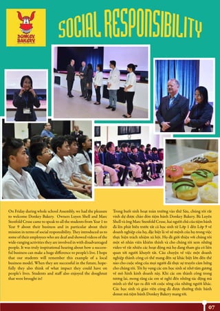07
On Friday during whole school Assembly, we had the pleasure
to welcome Donkey Bakery. Owners Luyen Shell and Marc
Stenfold Cruse came to speak to all the students from Year 1 to
Year 9 about their business and in particular about their
mission in terms of social responsibility. They introduced us to
some of their employees who are deaf and showed videos of the
wide-ranging activities they are involved in with disadvantaged
people. It was truly inspirational hearing about how a success-
ful business can make a huge difference to people’s live. I hope
that our students will remember this example of a local
business model. When they are successful in the future, hope-
fully they also think of what impact they could have on
people’s lives. Students and staff also enjoyed the doughnut
that were brought in!
Trong buổi sinh hoạt toàn trường vào thứ Sáu, chúng tôi rất
vinh dự được chào đón tiệm bánh Donkey Bakery. Bà Luyến
Shell và ông Marc Stenfold Cruse, hai người chủ của tiệm bánh
đã lên phát biểu trước tất cả học sinh từ Lớp 1 đến Lớp 9 về
doanh nghiệp của họ, đặc biệt là về sứ mệnh của họ trong việc
thực hiện trách nhiệm xã hội. Họ đã giới thiệu với chúng tôi
một số nhân viên khiếm thính và cho chúng tôi xem những
video về rất nhiều các hoạt động mà họ đang tham gia có liên
quan tới người khuyết tất. Câu chuyện về việc một doanh
nghiệp thành công có thể mang đến sự khác biệt lớn đến thế
nào cho cuộc sống của mọi người đã thực sự truyền cảm hứng
cho chúng tôi. Tôi hy vọng các em học sinh sẽ nhớ tấm gương
về mô hình kinh doanh này. Khi các em thành công trong
tương lai, mong rằng các em sẽ nghĩ đến những tác động mà
mình có thể tạo ra đối với cuộc sống của những người khác.
Các học sinh và giáo viên cũng đã được thưởng thức bánh
donut mà tiệm bánh Donkey Bakery mang tới.
 