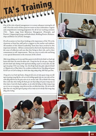 09
TA’s Training
One of the roles of good management is to ensure adequate training for all
staff. Over the course of these past two terms we have undertaken a regular
and comprehensive training programme for all of our teaching assistants
(TA). Topics range from Behaviour Management (Principles and
Practice), Supporting Groups and Individuals, Building Positive Relation-
ships and Better Use of EAL Strategies.
On all occasions we have been looking at the importance of the TA in the
classroom as front line staff and as a support to the teacher and students.
All members of the School Leadership Team have been involved in this
important initiative. All have commented on the levels of professionalism,
the sense of reflection and care that they bring to their role, and to their
commitment to self- improvement. They are a joy to work with and bring
a very special dimension to the structure of the school.
Một trong những vai trò của một Ban quản trị tốt đó là tiến hành các buổi tập
huấn thiết thực cho toàn bộ nhân viên. Trong hai học kỳ vừa qua, chúng tôi
đã tiến hành một chương trình tập huấn thường xuyên và toàn diện cho đội
ngũ trợ giảng (TA) của trường. Các chủ đề tập huấn bao gồm: Quản lý hành
vi(NguyêntắcvàThựchiện),Cáccánhânvànhómhỗtrợ,Xâydựngmốiquan
hệ tích cực và Cách sử dụng các chiến lược tăng cường tiếng Anh hiệu quả hơn.
Trong tất cả các buổi tập huấn, chúng tôi đã xem xét tầm quan trọng của đội
ngũ trợ giảng trong lớp học với vai trò là những người tiếp xúc trực tiếp với học
sinh đồng thời hỗ trợ cho giáo viên và các em học sinh. Tất cả thành viên trong
Ban Lãnh đạo nhà trường đã tham gia vào hoạt động rất quan trọng này và
thảo luận về mức độ chuyên nghiệp, sự cân nhắc kỹ lưỡng và thận trọng trong
vai trò của các trợ giảng, cũng như sự nỗ lực cải thiện bản thân. Tôi rất vui khi
được làm việc cùng đội ngữ trợ giảng và họ có một vai trò rất đặc biệt trong cộng
đồng nhà trường.
 