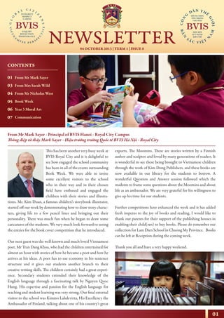 01
04 OCTOBER 2013 | TERM 1 | ISSUE 6
NEWSLETTER
NHỊP CẦU THẾ GIỚI
From Mr Mark Sayer - Principal of BVIS Hanoi - Royal City Campus
Thông điệp từ thầy Mark Sayer - Hiệu trưởng trường Quốc tế BVIS Hà Nội - Royal City
This has been another very busy week at
BVIS Royal City and it is delightful to
see how engaged the school community
has been in all of the events surrounding
Book Week. We were able to invite
some excellent visitors to the school
who in their way and in their chosen
field have enthused and engaged the
children with their stories and illustra-
tions. Mr. Kim Duan, a famous children’s storybook illustrator,
started off our week by demonstrating how to draw story charac-
ters, giving life to a few pencil lines and bringing out their
personality. There was much fun when he began to draw some
caricatures of the students. We very much look forward to seeing
the entries for the book cover competition that he introduced.
Our next guest was the well-known and much loved Vietnamese
poet, Mr Tran Dang Khoa, who had the children entertained for
almost an hour with stories of how he became a poet and how he
arrives at his ideas. A poet has to use economy in his sentence
structure and it gives our students another branch to their
creative writing skills. The children certainly had a great experi-
ence. Secondary students extended their knowledge of the
English language through a fascinating talk by Nguyen Quoc
Hung. His expertise and passion for the English language for
teaching and student learning was very strong. Our final external
visitor to the school was Kimmo Lahdevirta, His Excellency the
Ambassador of Finland, talking about one of his country’s great
exports, The Moomins. These are stories written by a Finnish
author and sculptor and loved by many generations of readers. It
is wonderful to see these being brought to Vietnamese children
through the work of Kim Dong Publishers, and these books are
now available in our library for the students to borrow. A
wonderful Question and Answer session followed which the
students to frame some questions about the Moomins and about
life as an ambassador. We are very grateful for his willingness to
give up his time for our students.
Further competitions have enhanced the week and it has added
fresh impetus to the joy of books and reading. I would like to
thank our parents for their support of the publishing houses in
enabling their child(ren) to buy books. Please do remember our
collection for Lam Dien School in Chuong My Province. Books
can be left at Reception during the coming week.
Thank you all and have a very happy weekend.
CONTENTS
01
03
04
05
06
07
From Mr Mark Sayer
From Mrs Sarah Wild
From Mr Nicholas West
Book Week
Year 3 Mural Art
Communication
 
