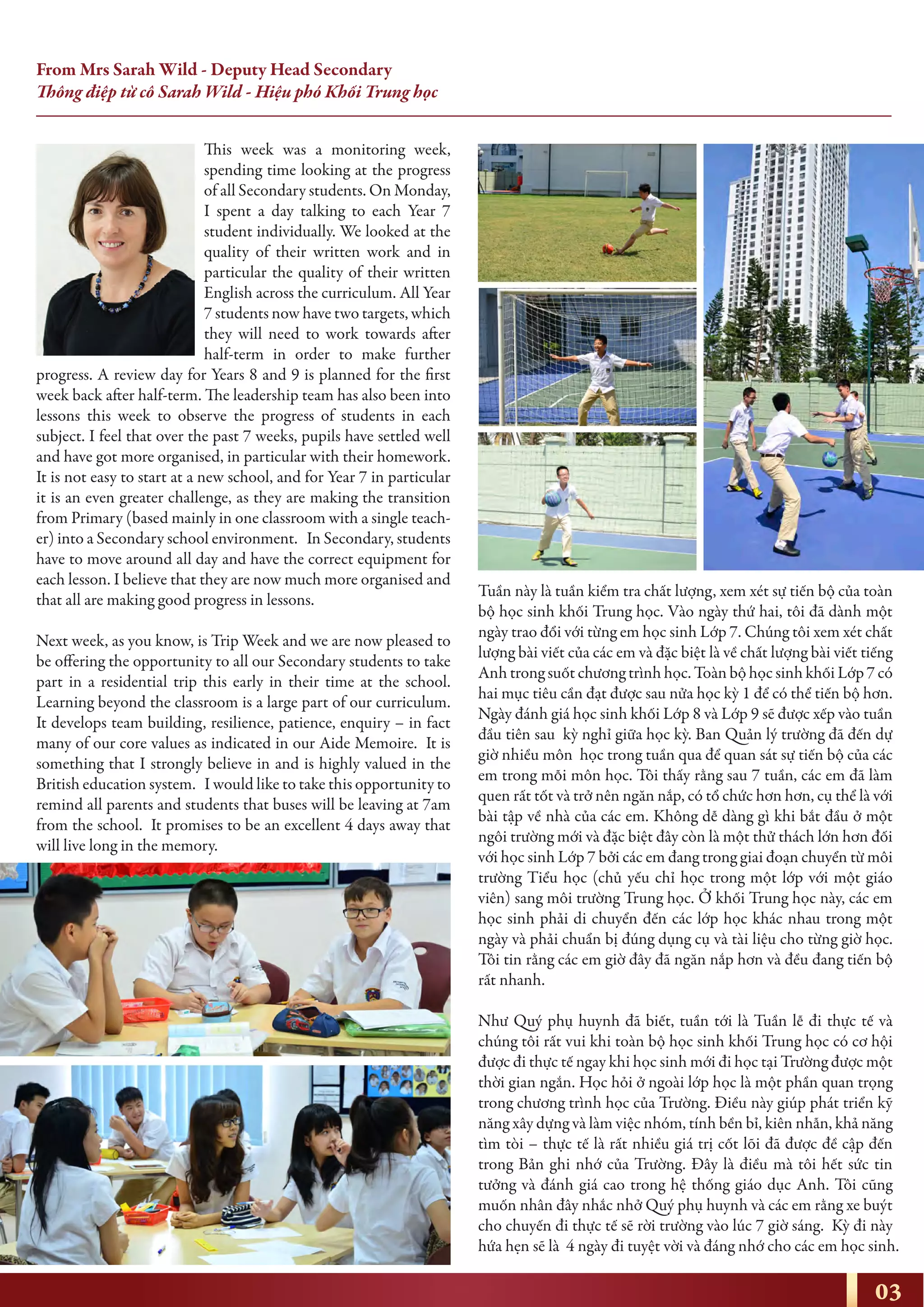 From Mrs Sarah Wild - Deputy Head Secondary
Thông điệp từ cô Sarah Wild - Hiệu phó Khối Trung học
This week was a monitoring week,
spending time looking at the progress
of all Secondary students. On Monday,
I spent a day talking to each Year 7
student individually. We looked at the
quality of their written work and in
particular the quality of their written
English across the curriculum. All Year
7 students now have two targets, which
they will need to work towards after
half-term in order to make further
progress. A review day for Years 8 and 9 is planned for the first
week back after half-term. The leadership team has also been into
lessons this week to observe the progress of students in each
subject. I feel that over the past 7 weeks, pupils have settled well
and have got more organised, in particular with their homework.
It is not easy to start at a new school, and for Year 7 in particular
it is an even greater challenge, as they are making the transition
from Primary (based mainly in one classroom with a single teach-
er) into a Secondary school environment. In Secondary, students
have to move around all day and have the correct equipment for
each lesson. I believe that they are now much more organised and
that all are making good progress in lessons.
Next week, as you know, is Trip Week and we are now pleased to
be offering the opportunity to all our Secondary students to take
part in a residential trip this early in their time at the school.
Learning beyond the classroom is a large part of our curriculum.
It develops team building, resilience, patience, enquiry – in fact
many of our core values as indicated in our Aide Memoire. It is
something that I strongly believe in and is highly valued in the
British education system. I would like to take this opportunity to
remind all parents and students that buses will be leaving at 7am
from the school. It promises to be an excellent 4 days away that
will live long in the memory.
Tuần này là tuần kiểm tra chất lượng, xem xét sự tiến bộ của toàn
bộ học sinh khối Trung học. Vào ngày thứ hai, tôi đã dành một
ngày trao đổi với từng em học sinh Lớp 7. Chúng tôi xem xét chất
lượng bài viết của các em và đặc biệt là về chất lượng bài viết tiếng
Anh trong suốt chương trình học. Toàn bộ học sinh khối Lớp 7 có
hai mục tiêu cần đạt được sau nửa học kỳ 1 để có thể tiến bộ hơn.
Ngày đánh giá học sinh khối Lớp 8 và Lớp 9 sẽ được xếp vào tuần
đầu tiên sau kỳ nghỉ giữa học kỳ. Ban Quản lý trường đã đến dự
giờ nhiều môn học trong tuần qua để quan sát sự tiến bộ của các
em trong mỗi môn học. Tôi thấy rằng sau 7 tuần, các em đã làm
quen rất tốt và trở nên ngăn nắp, có tổ chức hơn hơn, cụ thể là với
bài tập về nhà của các em. Không dễ dàng gì khi bắt đầu ở một
ngôi trường mới và đặc biệt đây còn là một thử thách lớn hơn đối
với học sinh Lớp 7 bởi các em đang trong giai đoạn chuyển từ môi
trường Tiểu học (chủ yếu chỉ học trong một lớp với một giáo
viên) sang môi trường Trung học. Ở khối Trung học này, các em
học sinh phải di chuyển đến các lớp học khác nhau trong một
ngày và phải chuẩn bị đúng dụng cụ và tài liệu cho từng giờ học.
Tôi tin rằng các em giờ đây đã ngăn nắp hơn và đều đang tiến bộ
rất nhanh.
Như Quý phụ huynh đã biết, tuần tới là Tuần lễ đi thực tế và
chúng tôi rất vui khi toàn bộ học sinh khối Trung học có cơ hội
được đi thực tế ngay khi học sinh mới đi học tại Trường được một
thời gian ngắn. Học hỏi ở ngoài lớp học là một phần quan trọng
trong chương trình học của Trường. Điều này giúp phát triển kỹ
năng xây dựng và làm việc nhóm, tính bền bỉ, kiên nhẫn, khả năng
tìm tòi – thực tế là rất nhiều giá trị cốt lõi đã được đề cập đến
trong Bản ghi nhớ của Trường. Đây là điều mà tôi hết sức tin
tưởng và đánh giá cao trong hệ thống giáo dục Anh. Tôi cũng
muốn nhân đây nhắc nhở Quý phụ huynh và các em rằng xe buýt
cho chuyến đi thực tế sẽ rời trường vào lúc 7 giờ sáng. Kỳ đi này
hứa hẹn sẽ là 4 ngày đi tuyệt vời và đáng nhớ cho các em học sinh.
03
 