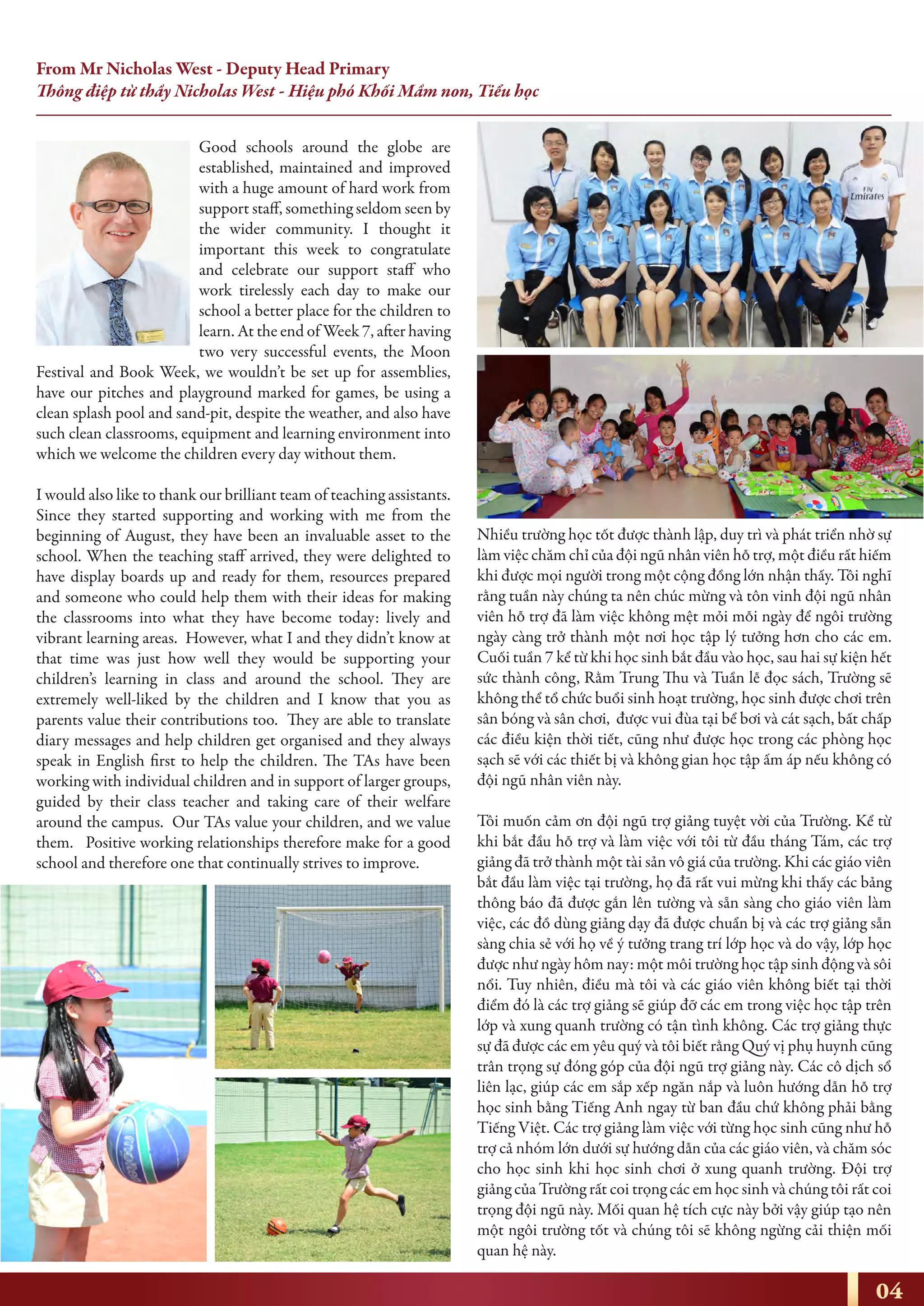 Good schools around the globe are
established, maintained and improved
with a huge amount of hard work from
support staff, something seldom seen by
the wider community. I thought it
important this week to congratulate
and celebrate our support staff who
work tirelessly each day to make our
school a better place for the children to
learn. At the end of Week 7, after having
two very successful events, the Moon
Festival and Book Week, we wouldn’t be set up for assemblies,
have our pitches and playground marked for games, be using a
clean splash pool and sand-pit, despite the weather, and also have
such clean classrooms, equipment and learning environment into
which we welcome the children every day without them.
I would also like to thank our brilliant team of teaching assistants.
Since they started supporting and working with me from the
beginning of August, they have been an invaluable asset to the
school. When the teaching staff arrived, they were delighted to
have display boards up and ready for them, resources prepared
and someone who could help them with their ideas for making
the classrooms into what they have become today: lively and
vibrant learning areas. However, what I and they didn’t know at
that time was just how well they would be supporting your
children’s learning in class and around the school. They are
extremely well-liked by the children and I know that you as
parents value their contributions too. They are able to translate
diary messages and help children get organised and they always
speak in English first to help the children. The TAs have been
working with individual children and in support of larger groups,
guided by their class teacher and taking care of their welfare
around the campus. Our TAs value your children, and we value
them. Positive working relationships therefore make for a good
school and therefore one that continually strives to improve.
Nhiều trường học tốt được thành lập, duy trì và phát triển nhờ sự
làm việc chăm chỉ của đội ngũ nhân viên hỗ trợ, một điều rất hiếm
khi được mọi người trong một cộng đồng lớn nhận thấy. Tôi nghĩ
rằng tuần này chúng ta nên chúc mừng và tôn vinh đội ngũ nhân
viên hỗ trợ đã làm việc không mệt mỏi mỗi ngày để ngôi trường
ngày càng trở thành một nơi học tập lý tưởng hơn cho các em.
Cuối tuần 7 kể từ khi học sinh bắt đầu vào học, sau hai sự kiện hết
sức thành công, Rằm Trung Thu và Tuần lễ đọc sách, Trường sẽ
không thể tổ chức buổi sinh hoạt trường, học sinh được chơi trên
sân bóng và sân chơi, được vui đùa tại bể bơi và cát sạch, bất chấp
các điều kiện thời tiết, cũng như được học trong các phòng học
sạch sẽ với các thiết bị và không gian học tập ấm áp nếu không có
đội ngũ nhân viên này.
Tôi muốn cảm ơn đội ngũ trợ giảng tuyệt vời của Trường. Kể từ
khi bắt đầu hỗ trợ và làm việc với tôi từ đầu tháng Tám, các trợ
giảng đã trở thành một tài sản vô giá của trường. Khi các giáo viên
bắt đầu làm việc tại trường, họ đã rất vui mừng khi thấy các bảng
thông báo đã được gắn lên tường và sẵn sàng cho giáo viên làm
việc, các đồ dùng giảng dạy đã được chuẩn bị và các trợ giảng sẵn
sàng chia sẻ với họ về ý tưởng trang trí lớp học và do vậy, lớp học
được như ngày hôm nay: một môi trường học tập sinh động và sôi
nổi. Tuy nhiên, điều mà tôi và các giáo viên không biết tại thời
điểm đó là các trợ giảng sẽ giúp đỡ các em trong việc học tập trên
lớp và xung quanh trường có tận tình không. Các trợ giảng thực
sự đã được các em yêu quý và tôi biết rằng Quý vị phụ huynh cũng
trân trọng sự đóng góp của đội ngũ trợ giảng này. Các cô dịch sổ
liên lạc, giúp các em sắp xếp ngăn nắp và luôn hướng dẫn hỗ trợ
học sinh bằng Tiếng Anh ngay từ ban đầu chứ không phải bằng
Tiếng Việt. Các trợ giảng làm việc với từng học sinh cũng như hỗ
trợ cả nhóm lớn dưới sự hướng dẫn của các giáo viên, và chăm sóc
cho học sinh khi học sinh chơi ở xung quanh trường. Đội trợ
giảng của Trường rất coi trọng các em học sinh và chúng tôi rất coi
trọng đội ngũ này. Mối quan hệ tích cực này bởi vậy giúp tạo nên
một ngôi trường tốt và chúng tôi sẽ không ngừng cải thiện mối
quan hệ này.
04
From Mr Nicholas West - Deputy Head Primary
Thông điệp từ thầy Nicholas West - Hiệu phó Khối Mầm non, Tiểu học
 