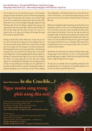 From Mr Mark Sayer - Principal of BVIS Hanoi - Royal City Campus
Thông điệp từ thầy Mark Sayer - Hiệu trưởng trường Quốc tế BVIS Hà Nội - Royal City
02
Tôi viết bản tin này với tinh thần lạc quan và hài lòng khi
chúng ta kết thúc nửa đầu học kỳ một tuy bận rộn nhưng đáng
khen ngợi. Chỉ trong tám tuần vừa qua, các em đã hòa nhập
rất tốt. Các em phấn chấn trong việc học tập của mình, phấn
khích khi các em có thể sử dụng kỹ năng ngôn ngữ mới trong
đối thoại, khá cởi mở với những ý tưởng mới trong học tập
cũng như học hỏi với các bạn khác. Nhiều sự kiện đã được tổ
chức từ Tết Trung Thu đến Tuần Lễ Sách, các cuộc thi và
thuyết trình và tới tuần này là chuyến đi dã ngoại dài ngày
hoặc chuyến đi quanh Hà Nội .
Chúng ta đã đạt được nhiều thành tích, và thay mặt các em
học sinh, tôi muốn bày tỏ lòng cảm ơn với những nỗ lực của
các nhân viên hành chính, đã làm việc rất nhiệt tình và thông
suốt và tất cả giáo viên của chúng ta vì sự chăm chỉ nhiệt tình.
Nếu không được đào tạo, thì một người khó có thể đánh giá
cũng như chú ý vào vấn đề chi tiết,sự quan tâm và việc lập kế
hoạch đã gắn liền với đời sống giảng dạy khi đã theo nghề này.
Nhưng tôi cũng muốn khen ngợi các học sinh của chúng ta.
Rất nhiều em trong trường đã cam kết thực hiện những
nguyên tắc của Bản ghi nhớ, những tiêu chí mà chúng tôi nhất
chí đưa ra trong trường học như chăm sóc cho người khác và
đạt được những thành tích ở cấp độ mới thông qua những cố
gắng không ngừng, tích cực tham gia vào bất cứ hoạt động gì
nhà trường đưa ra. Tôi đặc biệt thích thú sự chào đón từ các
em học sinh tiểu học, các em đã mời tôi ngồi cùng các em vào
giờ ăn trưa và chia sẻ trò chuyện. Tôi đã học được rất nhiều từ
điều này.
Nhưng tôi cũng không nghĩ rằng chúng tôi đã đạt được tất cả
những mục tiêu đề ra; vẫn còn cả con đường dài phía trước để
đi. Có rất nhiều cơ hội cho các học sinh lớp lớn nhất tự chịu
trách nhiệm cho bản thân và cho việc học tập của mình, tôi
mong được thấy các dấu hiệu của sự tiến bộ này trong các tuần
tới. Tôi cũng biết ơn Quý phụ huynh đã phản hồi ý kiến của
mình. Còn cách nào khác để chúng tôi, là các giáo viên người
nước ngoài có thể hỗ trợ các em trong kiến thức chuyên môn
và đồng thời hỗ trợ các em trong việc phát triển về xã hội và
văn hóa như đã cam kết?
Nửa đầu học kỳ một là một câu chuyện với nhiều thành công,
nhưng cũng có một số bài học cần rút ra. Và bây giờ là thời
gian để nghỉ ngơi, suy nghĩ, và nhìn lại toàn bộ quá trình đáng
tự hào về ngôi trường mới của chúng ta.
Tôi chúc tất cả các thành viên của cộng đồng trường học một
kỳ nghỉ giữa kỳ vui vẻ, hạnh phúc và mong được gặp lại tất cả
các bạn vào thứ hai ngày 28 tháng 10 tới.
Open Discussion: In the Crucible...?
Professor Van Nhu Cuong, Principal of Luong The Vinh High School
Mr. Russell Fryer, Psychologist, MSW, LCSW
Mr. Mark Sayer, Principal of BVIS – Royal City Campus
Time: 9.00am, Saturday 2nd November 2013
Venue: BVIS Royal City, 72A Nguyen Trai Str., Thanh Xuan Dist., Hanoi
Với sự tham gia của:
Giáo sư – Thầy giáo Văn Như Cương, Hiệu trưởng trường Lương Thế Vinh
Ông Rusell Fryer, nhà Tâm lý học
Thầy giáo Mark Sayer, Hiệu trưởng trường BVIS – cơ sở Royal City
Thời gian: 9h ngày Thứ 7, 2/11/2013
Địa điểm: Trường BVIS Royal City, 72A Nguyễn Trãi, Thanh Xuân, Hà Nội
Ngọc muốn sáng trong
phải năng dũa mài
 