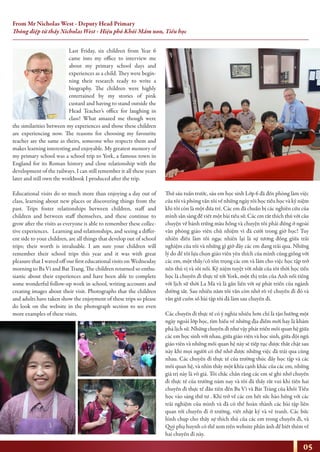 Last Friday, six children from Year 6
came into my office to interview me
about my primary school days and
experiences as a child. They were begin-
ning their research ready to write a
biography. The children were highly
entertained by my stories of pink
custard and having to stand outside the
Head Teacher’s office for laughing in
class! What amazed me though were
the similarities between my experiences and those these children
are experiencing now. The reasons for choosing my favourite
teacher are the same as theirs, someone who respects them and
makes learning interesting and enjoyable. My greatest memory of
my primary school was a school trip to York, a famous town in
England for its Roman history and close relationship with the
development of the railways. I can still remember it all these years
later and still own the workbook I produced after the trip.
Educational visits do so much more than enjoying a day out of
class, learning about new places or discovering things from the
past. Trips foster relationships between children, staff and
children and between staff themselves, and these continue to
grow after the visits as everyone is able to remember these collec-
tive experiences. Learning and relationships, and seeing a differ-
ent side to your children, are all things that develop out of school
trips; their worth is invaluable. I am sure your children will
remember their school trips this year and it was with great
pleasure that I waved off our first educational visits on Wednesday
morning to Ba Vi and Bat Trang. The children returned so enthu-
siastic about their experiences and have been able to complete
some wonderful follow-up work in school, writing accounts and
creating images about their visit. Photographs that the children
and adults have taken show the enjoyment of these trips so please
do look on the website in the photograph section to see even
more examples of these visits.
Thứ sáu tuần trước, sáu em học sinh Lớp 6 đã đến phòng làm việc
của tôi và phỏng vấn tôi về những ngày tôi học tiểu học và kỷ niệm
khi tôi còn là một đứa trẻ. Các em đã chuẩn bị các nghiên cứu của
mình sẵn sàng để viết một bài tiểu sử. Các em rất thích thú với câu
chuyện về bánh trứng màu hồng và chuyện tôi phải đứng ở ngoài
văn phòng giáo viên chủ nhiệm vì đã cười trong giờ học! Tuy
nhiên điều làm tôi ngạc nhiên lại là sự tương đồng giữa trải
nghiệm của tôi và những gì giờ đây các em đang trải qua. Những
lý do để tôi lựa chọn giáo viên yêu thích của mình cũng giống với
các em, một thầy/cô tôn trọng các em và làm cho việc học tập trở
nên thú vị và sôi nổi. Kỷ niệm tuyệt vời nhất của tôi thời học tiểu
học là chuyến đi thực tế tới York, một thị trấn của Anh nổi tiếng
với lịch sử thời La Mã và là gắn liền với sự phát triển của ngành
đường sắt. Sau nhiều năm tôi vẫn còn nhớ rõ về chuyến đi đó và
vẫn giữ cuốn sổ bài tập tôi đã làm sau chuyến đi.
Các chuyến đi thực tế có ý nghĩa nhiều hơn chỉ là tận hưởng một
ngày ngoài lớp học, tìm hiểu về những địa điểm mới hay là khám
phá lịch sử. Những chuyến đi như vậy phát triển mối quan hệ giữa
các em học sinh với nhau, giữa giáo viên và học sinh, giữa đội ngũ
giáo viên và những mối quan hệ này sẽ tiếp tục được thắt chặt sau
này khi mọi người có thể nhớ được những việc đã trải qua cùng
nhau. Các chuyến đi thực tế của trường thúc đẩy học tập và các
mối quan hệ, và nhìn thấy một khía cạnh khác của các em, những
giá trị này là vô giá. Tôi chắc chắn rằng các em sẽ ghi nhớ chuyến
đi thực tế của trường năm nay và tôi đã thấy rất vui khi tiễn hai
chuyến đi thực tế đầu tiên đến Ba Vì và Bát Tràng của khối Tiểu
học vào sáng thứ tư . Khi trở về các em hết sức hào hứng với các
trải nghiệm của mình và đã có thể hoàn thành các bài tập liên
quan tới chuyến đi ở trường, viết nhật ký và vẽ tranh. Các bức
hình chụp cho thấy sự thích thú của các em trong chuyến đi, và
Quý phụ huynh có thể xem trên website phần ảnh để biết thêm về
hai chuyến đi này.
05
From Mr Nicholas West - Deputy Head Primary
Thông điệp từ thầy Nicholas West - Hiệu phó Khối Mầm non, Tiểu học
 