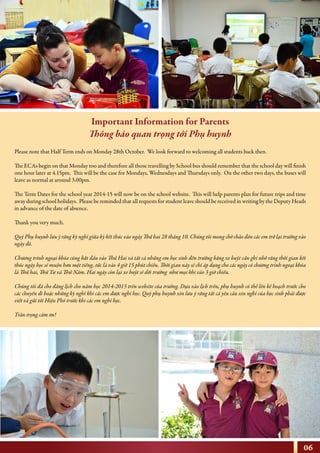 06
Please note that Half Term ends on Monday 28th October. We look forward to welcoming all students back then.
The ECAs begin on that Monday too and therefore all those travelling by School bus should remember that the school day will finish
one hour later at 4.15pm. This will be the case for Mondays, Wednesdays and Thursdays only. On the other two days, the buses will
leave as normal at around 3.00pm.
The Term Dates for the school year 2014-15 will now be on the school website. This will help parents plan for future trips and time
away during school holidays. Please be reminded that all requests for student leave should be received in writing by the Deputy Heads
in advance of the date of absence.
Thank you very much.
Quý Phụ huynh lưu ý rằng kỳ nghỉ giữa kỳ kết thúc vào ngày Thứ hai 28 tháng 10. Chúng tôi mong chờ chào đón các em trở lại trường vào
ngày đó.
Chương trình ngoại khóa cũng bắt đầu vào Thứ Hai và tất cả những em học sinh đến trường bằng xe buýt cần ghi nhớ rằng thời gian kết
thúc ngày học sẽ muộn hơn một tiếng, tức là vào 4 giờ 15 phút chiều. Thời gian này sẽ chỉ áp dụng cho các ngày có chương trình ngoại khóa
là Thứ hai, Thứ Tư và Thứ Năm. Hai ngày còn lại xe buýt sẽ dời trường như mọi khi vào 3 giờ chiều.
Chúng tôi đã cho đăng lịch cho năm học 2014-2015 trên website của trường. Dựa vào lịch trên, phụ huynh có thể lên kế hoạch trước cho
các chuyến đi hoặc những kỳ nghỉ khi các em được nghỉ học. Quý phụ huynh xin lưu ý rằng tất cả yêu cầu xin nghỉ của học sinh phải được
viết và gửi tới Hiệu Phó trước khi các em nghỉ học.
Trân trọng cám ơn!
Important Information for Parents
Thông báo quan trọng tới Phụ huynh
 