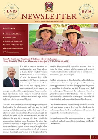 01
18 OCTOBER 2013 | TERM 1 | ISSUE 8
NEWSLETTER
NHỊP CẦU THẾ GIỚI
From Mr Mark Sayer - Principal of BVIS Hanoi - Royal City Campus
Thông điệp từ thầy Mark Sayer - Hiệu trưởng trường Quốc tế BVIS Hà Nội - Royal City
It is with a sense of optimism and
satisfaction that I write this newsletter
at the end of a very busy but rewarding
first half of term. In the 8 short weeks
of term, the students have settled
remarkably well. There is a buzz about
their learning, an excitement at being
able to use new language skills in
conversations and an openness in the
young to new ideas of learning and enquiry. Many events have
taken place from the Moon Festival to Book Week, competi-
tions and presentations to this week of external trips, residen-
tial or day trips in and around Ha Noi.
Much has been achieved, and I would like to pay tribute to the
hard work of the administrative staff who keep the wheels
turning, and all of our teaching staff for their hard work and
efforts on behalf of your children. Unless one has taught, it is
difficult and appreciate the attention to detail, the care and
planning that goes in to teaching life. But I would also
commend our students. Many throughout the school have
committed themselves to the principles of our Aide Memoire,
to the standards we espouse in our school of caring for others
and attaining through consistent effort new levels of achieve-
ment, of throwing themselves in to everything the school has
to offer. I have particularly enjoyed the welcome I have had
from the Primary students who have encouraged me to sit
with them at lunch time and share times of conversation. I
have learnt a great deal through it.
But I am not so naive as to think that we have achieved all we set
out to achieve; there is a long way to go yet. There are many
more opportunities for our most senior pupils to take personal
responsibility for themselves and their learning, and I look
forward to signs of this growth in the weeks ahead. I have been
grateful to parents for their feedback. How else will we as
overseas teachers, committed as we are to your children, be able
to assist in their academic, social and cultural development?
This first half of term is a story of many wonderful successes,
and some lessons to learn. It is time for a break, time for
reflection, and time for all to look back on a full and reward-
ing period in the life of our new school.
I wish all members of the school community a very happy half
term break and look forward to seeing all again on Monday
28th October.
CONTENTS
01
03
04
05
06
07
From Mr Mark Sayer
Future Events
From Mrs Sarah Wild
From Mr Nicholas West
Important Information
Communications
 