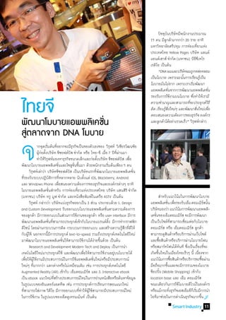 ปัจจุบนบริษัทมีพนักงานประมาณ
                                                                                                                  ั
                                                                                                    15 คน มีลกค้ามากกว่า 20 ราย อาทิ
                                                                                                                ู
                                                                                                    มหาวิทยาลัยศรีปทุม การท่องเทียวแห่ง   ่
                                                                                                    ประเทศไทย Yellow Pages บริษัท แลนด์
                                                                                                    แอนด์เฮาส์ จ�ำกัด (มหาชน) บีอซเี ทโร
                                                                                                                                      ี
                                                                                                    เรดิโอ เป็นต้น
                                                                                                    	 “DNA ผมและบริษัทผมถูกหล่อหลอม
                                                                                                    เป็นโมบาย เพราะฉะนันการเรียนรูเ้ ป็น
                                                                                                                         ้
                                                                                                    โมบายมันไม่ยาก เพราะเราเริมพัฒนา
                                                                                                                                ่
                                                                                                    แอพพลิเคชันจากการพัฒนาแอพพลิเคชัน
                                                                                                                    ่                       ่
                                                                                                    รองรับการใช้งานบนโมบาย ซึงท�ำให้เรามี
                                                                                                                                  ่

ไทยจี                                                                                               ความช�ำนาญและสามารถทีจะประยุกต์วธี
                                                                                                                              ่
                                                                                                    คิด เรียนรูสงใหม่ๆ และพัฒนาสิงใหม่เพือ
                                                                                                               ้ ิ่
                                                                                                    ตอบสนองความต้องการของธุรกิจ องค์กร
                                                                                                                                        ่     ่
                                                                                                                                                ิ


พฒนาโมบายแอพพลเิ คชน
    ั              ่ั                                                                               และลูกค้าได้อย่างรวดเร็ว” วิรฬห์กล่าว
                                                                                                                                    ุ

สตลาดจาก DNA โมบาย
 ู่

จ
	
	
         	 	 ากจุดเริมต้นทีอยากจะมีธรกิจเป็นของตัวเองของ วิรฬห์ วิเชียรวัฒนชัย
                          ่          ่           ุ
         	 	 ผูกอตังบริษัท จีซอฟต์บส จ�ำกัด หรือ ไทย-จี เมือ 7 ปีทผานมา
                   ้่ ้                        ิ

พัฒนาโมบายแอพพลิเคชันและโซลูชนขึนมา ด้วยพนักงานเริมต้นเพียง 5 คน
           ุ
                                       ่
                                             ิ
                                                   ั่ ้
	 วิรฬห์เล่าว่า บริษัทจีซอฟต์บส เป็นบริษัทแรกทีพฒนาโมบายแอพพลิเคชัน
ทีรองรับระบบปฏิบตการทีหลากหลาย นับตังแต่ iOS, Blackberry, Android
  ่                            ั ิ ่                         ้
                                                                     ้

                                                                    ่ ั
                                                                        ่
                 	ท�ำให้วรฬห์มองหาธุรกิจขนาดเล็กและก่อตังบริษัท จีซอฟต์บส เพือ
                         ิุ
                                                                            ่
                                                                                 ุ
                                                                                     ี่ ่
                                                                                          ิ ่

                                                                                                ่

และ Windows Phone เพือสนองความต้องการของธุรกิจและองค์กรต่างๆ อาทิ
                                         ่
โมบายแอพพลิเคชันส�ำหรับ การท่องเทียวแห่งประเทศไทย บริษัท แสนสิริ จ�ำกัด
                             ่                        ่
(มหาชน) บริษัท ทรู มูฟ จ�ำกัด และหนังสือพิมพ์ในเครือ ASTV เป็นต้น                                   	 ส�ำหรับแนวโน้มในการพัฒนาโมบาย
	 วิรฬห์ กล่าวว่า บริษัทแบ่งธุรกิจออกเป็น 3 ส่วน ประกอบด้วย 1. Design
             ุ                                                                                      แอพพลิเคชัน เพือรองรับเอ็ม คอมเมิรสนัน
                                                                                                                      ่ ่                        ์ ้
and Custom Development รับออกแบบโมบายแอพพลิเคชันตามความต้องการ            ่                         บริษัทมองว่า แนวโน้มการพัฒนาแอพพลิ-
ของลูกค้า มีการออกแบบในส่วนการใช้งานของลูกค้า หรือ user interface มีการ                             เคชันของเอ็มคอมเมิรส จะมีการพัฒนา
                                                                                                        ่                      ์
พัฒนาแอพพลิเคชันทีสามารถประยุกต์เข้ากับโมบายแบรนด์ดง มีการท�ำกราฟฟิก
                            ่ ่                                               ิ้                    เป็นเว็บไซต์ทสามารถเชือมต่อกับโมบาย
                                                                                                                         ี่      ่
ดีไซน์ โดยผ่านกระบวนการคิด กระบวนการออกแบบ และสร้างความรูสกทีดีให้                         ้ึ ่     คอมเมิรส หรือ เอ็มคอมเมิรส ลูกค้า
                                                                                                                ์                  ์
กับผูใช้ นอกจากนีมการประยุกต์ text-to-speed รวมถึงประยุกต์เทคโนโลยีใหม่
       ้                    ้ี                                                                      สามารถดูสนค้าหรือบริการผ่านเว็บไซต์
                                                                                                                  ิ
มาพัฒนาโมบายแอพพลิเคชันให้สามารถใช้งานได้งายขึนด้วย เป็นต้น
                                           ่                       ่ ้                              และซือสินค้าหรือบริการผ่านโมบายโฟน
                                                                                                            ้
	 Research and Development Modern Tech and Deploy เป็นการน�ำ                                        หรือสมาร์ทโฟนได้ทนที ซึงเป็นเรืองทีจะ
                                                                                                                              ั ่       ่ ่
เทคโนโลยีใหม่มาประยุกต์ใช้ และพัฒนาเพือให้สามารถใช้งานอยูบนโมบายได้
                                                           ่                       ่                เกิดขึนใหม่ในเมืองไทยเร็วๆ นี้ เนืองจาก
                                                                                                          ้                              ่
เพือให้ผใช้งานมีประสบการณ์ในการใช้แอพพลิเคชันใหม่หรือมีประสบการณ์
      ่ ู้                                                       ่                                  แนวโน้มการซือสินค้าหรือบริการจะซือผ่าน
                                                                                                                            ้                  ้
ใหม่ๆ ทีมากกว่า แตกต่างหรือไม่เหมือนเดิม เช่น การประยุกต์เทคโนโลยี
               ่                                                                                    มือถือมากขึนและจะมีการรวมของโมบาย
                                                                                                                    ้
Augmented Reality (AR) เข้ากับ เอ็มคอมเมิรส และ 3. Interactive ebook
                                                               ์                                    ช็อปปิง (Mobile Shopping) เข้ากับ
                                                                                                              ้
เป็น ebook แนวใหม่ทสร้างประสบการณ์ใหม่ในการอ่านหนังสือหรือค้นหาข้อมูล
                                  ี่                                                                location base และ เอ็ม คอมเมิรส        ์
ในรูปแบบของอินเตอร์แอคทีพ เช่น การประยุกต์การเรียนการสอนแนวใหม่                                     ขณะเดียวกันการใช้โมบายดีไวน์ในองค์กร
ทีสามารถใส่ภาพ วิดีโอ มีการออกแบบทีทำให้ผใช้สามารถมีประสบการณ์ใหม่
    ่                                                   ่ � ู้                                      หรือแม้กระทังธุรกิจเอสเอ็มอีกเ็ ริมมีการน�ำ
                                                                                                                       ่              ่
ในการใช้งาน ในรูปแบบของเอ็ดดูเทรนเม้นท์ เป็นต้น                                                     ไอทีมาช่วยในการด�ำเนินธุรกิจมากขึน       ้
                                                                                                                     Smart Industry 11
 