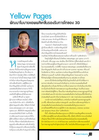 Yellow Pages
พฒนาโมบายแอพพลเิ คชนรองรบการโตของ 3G
 ั                 ่ั   ั

                                                 ที่สามารถจะค้นหาข้อมูลได้ทันทีทันใด
                                                 ผ่านเว็บไซต์ นอกจากนีบริษัทยังให้บริการ้
                                                 1188 call center ส�ำหรับลูกค้าทีตองการ             ่้
                                                 ติดต่อร้านค้าหรือบริษัทต่างๆ ด้วย
                                                 	 “ผมมองว่า ปัจจุบันพฤติกรรมของ
                                                 ผู้บริโภคเปลี่ยนไป การค้นหาข้อมูลไม่ได้
                                                 จ�ำกัดแค่สมุดหรือหนังสือ แต่สามารถ
                                                 ค้นหาข้อมูลได้จากหน้าจอคอมพิวเตอร์




ห	
                                                 รวมถึงสมาร์ทโฟนเพือตอบสนองความต้องการทีรวดเร็ว” ฤทธิชาติกล่าว
                                                                                    ่                                   ่
                                                 	 ปัจจุบนมีผเู้ ข้าเยียมชมเว็บไซต์ของ YellowPages และ typlive มากกว่า
                                                                   ั                  ่
	       	 	 ากเอ่ยถึงสมุดหน้าเหลือง              8 ล้านหน้า หรือ page view ต่อเดือน ซึงท�ำให้เกิดการซือขายสินค้าและบริการ
                                                                                                                ่             ้
	       	 	 Yellow Pages หลายคนคงจะ              ระหว่างบริษัทและผูคนหาข้อมูลจ�ำนวนมาก นอกจากนี้ บริษัทยังได้พฒนา
                                                                                  ้้                                                            ั
                คนตากับสมุดหน้าเหลืองทีมี
                 ุ้                          ่   โมบายแอพพลิเคชัน ภายใต้ชอ Thailand YellowPages แอพพลิเคชันทีสามารถ
                                                                              ่                 ื่                                          ่ ่
เล่มหนา ซึงเป็นแหล่งรวมข้อมูลหมายเลข
            ่                                    ค้นหาข้อมูลธุรกิจ สินค้าและบริการทัวประเทศ ทุกตรอก ซอกซอย หรือเบอร์
                                                                                                          ่
โทรศัพท์ของธุรกิจต่างๆ ทีเ่ ราต้องการ            โทรศัพท์ตางๆ ได้งาย และยังสามารถค้นหาข้อมูลบริษัทได้ทงแบบตัวอักษร
                                                               ่                ่                                               ั้
ค้นหาไว้กว่า 700,000 บริษัท ภายใต้สนค้า  ิ       หรือค้นหาบนแผนที่ รวมถึงมีการอัพเดทข้อมูลใหม่ๆ ในหมวดต่างๆ ทุกวัน
กว่า 20 หมวด ในวันนี้ Yellow Pages ไม่ได้        ซึงปัจจุบนมีผดาวน์โหลดแอพพลิเคชันประมาณ 200,000 ดาวน์โหลด
                                                   ่          ั ู้                                      ่
จ�ำกัดในการค้นหาข้อมูลของในสมุดเล่ม              	 นอกจากนีบริษัทยังเปิดให้ลกค้าซึงเป็นธุรกิจหรือร้านค้าทัวไปทีตองการ
                                                                     ้                             ู ่                             ่ ่้
หน้าเหลืองอีกต่อไป แต่ผใช้สามารถ
                            ู้                   ลงรายการส่งเสริมการขายและโปรโมชันต่างๆ ผ่านโมบายแอพพลิเคชันฟรี
                                                                                                            ่                                 ่
ค้นหาข้อมูลได้ผานเว็บไซต์ และโมบาย
                      ่                          เพียงสมัครเข้ามาเป็นสมาชิกก็สามารถทีจะน�ำเสนอรายการโปรโมชันมายังบริษัท
                                                                                                              ่                          ่
แอพพลิเคชันได้อย่างง่ายดาย อีกทัง
              ่                        ้         จากนันเจ้าหน้าทีจะมีการตรวจสอบความถูกต้องของข้อมูล ก่อนทีจะน�ำเสนอ
                                                         ้                  ่                                                        ่
สามารถรองรับการขยายฐานธุรกิจของ                  รายการพิเศษไปยังผูใช้งาน ซึงจะเป็นการส่งเสริมธุรกิจสามารถขยายฐานลูกค้าไปสู่
                                                                                  ้           ่
เอสเอ็มอีไปสูอคอมเมิรสในอนาคต
                 ่ี       ์                      การขายสินค้าและบริการผ่านโมบายแอพพลิเคชันด้วย โดยในขณะนีมบริษัทเข้ามา่                    ้ี
	 ฤทธิชาติ ศิรวงศ์ ณ อยุธยา
                        ิ                        น�ำเสนอสินค้าและบริการในราคาพิเศษมากกว่า 100 รายผ่านโมบายแอพพลิเคชัน                               ่
ผูอำนวยการบิซเิ นส ออนไลน์ บริษัท
    ้�                                           	 “เรามีการน�ำเทคโนโลยีใหม่ๆ มาช่วยในการเสริมสร้างและขยายฐานธุรกิจ
เทเล อินโฟ จ�ำกัด เล่าว่า บริษัทซึงเป็น
                                     ่           มากขึน เพือรองรับความต้องการของลูกค้า และเป็นทางเลือกของธุรกิจในการ
                                                           ้ ่
ผูจดท�ำสมุดหน้าเหลือง ได้จดท�ำเว็บไซต์
    ้ั                           ั               น�ำเสนอสินค้าผ่านออนไลน์และโมบายแอพพลิเคชันในรูปแบบของการ                ่
www.yellowpages.co.th และ www.                   ดาวน์โหลดฟรีทรองรับระบบปฏิบตการ iOS, Blackberry, Android, Symbian
                                                                         ี่                         ั ิ
typlive.com เพือให้บริการสมุดหน้าเหลือง
                    ่                            และ Windows Phone ด้วย” ฤทธิชาติกล่าว
ผ่านออนไลน์หรือเว็บไซต์ รวมทังเพิม ้ ่           	 ทังนี้ บริษัทมีแผนทีจะพัฒนารูปแบบการให้บริการและข้อมูลทีสามารถรองรับ
                                                            ้                             ่                                            ่
ทางเลือกและอ�ำนวยความสะดวกให้กบ            ั     การใช้งานของผูใช้งานผ่านอินเทอร์เน็ตมากขึน เมือมีการให้บริการระบบโทรศัพท์
                                                                       ้                                            ้ ่
ผูใช้งานทีตองการค้นหาเบอร์โทรศัพท์และ
  ้        ่้                                    เข้าสู่ 3G ซึงจะท�ำให้การเติบโตของธุรกิจออนไลน์และโมบายแอพพลิเคชัน
                                                                 ่                                                                                ่
ห้างร้าน ทีตองการโดยไม่ตองค้นหาจาก
            ่้                 ้                 มีการเติบโตมากกว่า 2-3 เท่าตัวในอนาคต และยังเป็นทางเลือกของเอสเอ็มอี
สมุดหน้าเหลืองเพียงอย่างเดียวอีกต่อไป            ในการขยายฐานธุรกิจเข้าสูออนไลน์มากขึน โดยไม่ตองใช้เงินลงทุนสูงมากนัก
                                                                                            ่                     ้         ้
ทั้งนี้รูปแบบสมุดหน้าเหลืองออนไลน์นั้น
จะมีรูปแบบเช่นเดียวกับสมุดหน้าเหลือง
                                                                                                                    Smart Industry 13
 