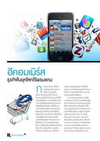 อีกิคในยุคโลกไร้รรมแดน
      อมเมิ พส   ์
ธุร จ
                    ก
                    	
                    	
                           	 	 ารเข้ามามีบทบาทส�ำคัญ
                           	 	 ของข้อมูลข่าวสารและการ
                                 	เปลียนแปลงในธุรกิจ
                                          ่
                    ยุคโลกาภิวตน์ ส่งผลให้การค้าขาย
                                    ั
                    ในรูปแบบเดิมทีมหน้าร้านและแหล่งทีตง
                                          ่ี
                    ของธุรกิจทีชดเจน อาจจะไม่เพียงพอต่อ
                                      ่ั
                                                          ่ ั้
                                                                 ในรูปแบบของอีคอมเมิรส ท�ำให้ธรกิจ

                                                                      ั่              ี้
                                                                 ธุรกิจผ่านเครือข่ายดิจตอล
                                                                                         ิ
                                                                                           ์
                                                                 สามารถกระจายไปยังกลุมลูกค้าเป้าหมาย
                                                                                             ่


                                                                 	 จากการส�ำรวจของส�ำนักงานสถิติ
                                                                                                    ุ

                                                                 ได้ทวโลก และไม่มขอจ�ำกัดในการด�ำเนิน


                                                                 แห่งชาติ พบว่า ในปี 2553 ธุรกิจอีคอมเมิรส
                                                                                                         ์
                    การท�ำธุรกิจในยุคของสังคมข่าวสารและ          ในประเทศไทยมีการท�ำธุรกิจผ่านพาณิชย์
                    โซเชียลมีเดียในปัจจุบน ทังนีเ้ นืองจาก
                                               ั ้ ่             อิเล็กทรอนิกส์ หรือ อีคอมเมิรส ทังสิน
                                                                                                 ์ ้ ้
                    การท�ำธุรกิจจะไม่มขอบเขตแค่การขาย
                                             ี                   ประมาณ 608,587 ล้านบาท โดยมาจากการ
                    สินค้าและบริการในย่านชุมชนทีธรกิจุ่          ท�ำธุรกิจอีคอมเมิรส แบบรัฐบาลกับธุรกิจ
                                                                                    ์
                    ตังอยูเ่ ท่านัน หากแต่มการอาศัยเครือข่าย
                        ้         ้             ี                หรือ B2G 272,295 ล้านบาท คิดเป็น
                    เทคโนโลยีสารสนเทศ อินเทอร์เน็ต               ร้อยละ 44.7 ตามมาด้วย การท�ำธุรกิจ
                    รวมถึงโซเชียลมีเดีย ก็เข้ามามีบทบาท          อีคอมเมิรสแบบธุรกิจกับธุรกิจ หรือ B2B
                                                                            ์
                    ทีสำคัญในการด�ำเนินธุรกิจในปัจจุบน
                        ่�                              ั        ประมาณ 251,699 ล้านบาท คิดเป็นร้อยละ
                    ซึงจากการทีธรกิจอินเทอร์เน็ตและโซเชียล
                      ่                ุ่                        41.4 และการท�ำธุรกิจอีคอมเมิรสแบบ์
                    มีเดีย เข้ามาประยุกต์ในการท�ำธุรกิจ          ธุรกิจกับลูกค้า หรือ B2C มีมลค่าประมาณ
                                                                                               ู
                    ท�ำให้เกิดการค้าขายและการให้บริการ           84,593 ล้านบาท คิดเป็นร้อยละ 13.9
04 Smart Industry
 