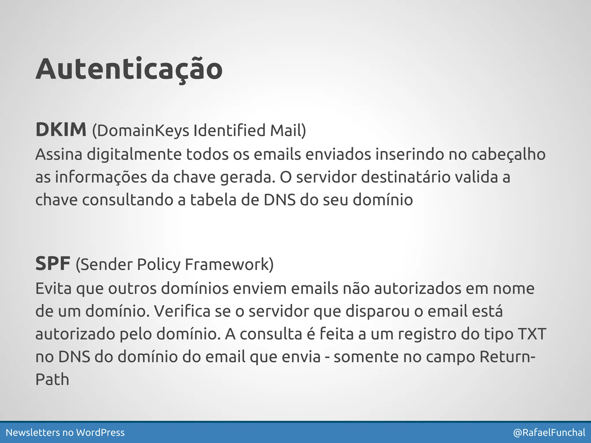 Autenticação 
DKIM (DomainKeys Identified Mail) 
Assina digitalmente todos os emails enviados inserindo no cabeçalho 
as informações da chave gerada. O servidor destinatário valida a 
chave consultando a tabela de DNS do seu domínio 
SPF (Sender Policy Framework) 
Evita que outros domínios enviem emails não autorizados em nome 
de um domínio. Verifica se o servidor que disparou o email está 
autorizado pelo domínio. A consulta é feita a um registro do tipo TXT 
no DNS do domínio do email que envia - somente no campo Return- 
Path 
Newsletters no WordPress @RafaelFunchal 
 