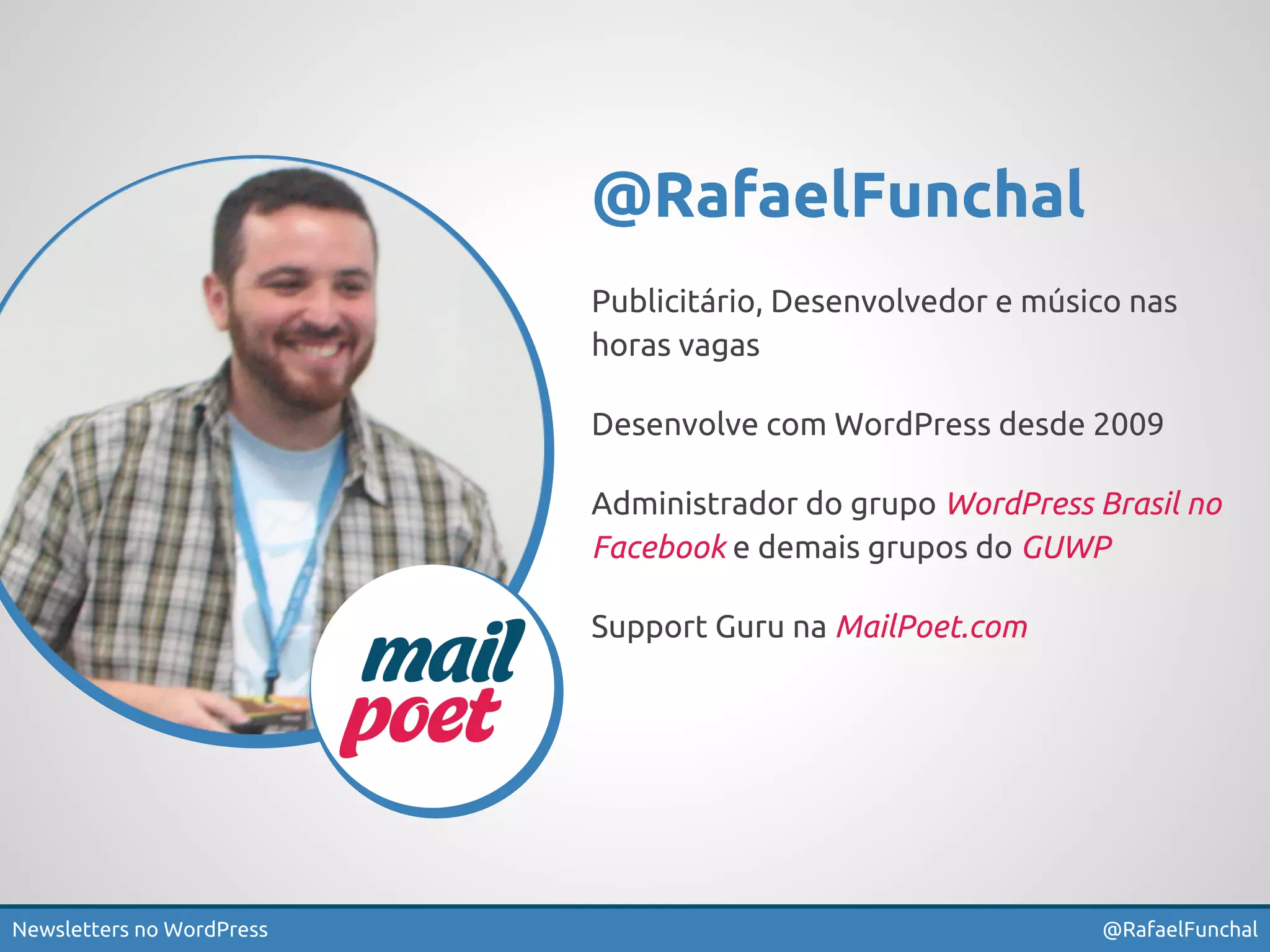 @RafaelFunchal 
Publicitário, Desenvolvedor e músico nas 
horas vagas 
Desenvolve com WordPress desde 2009 
Administrador do grupo WordPress Brasil no 
Facebook e demais grupos do GUWP 
Support Guru na MailPoet.com 
Newsletters no WordPress @RafaelFunchal 
 