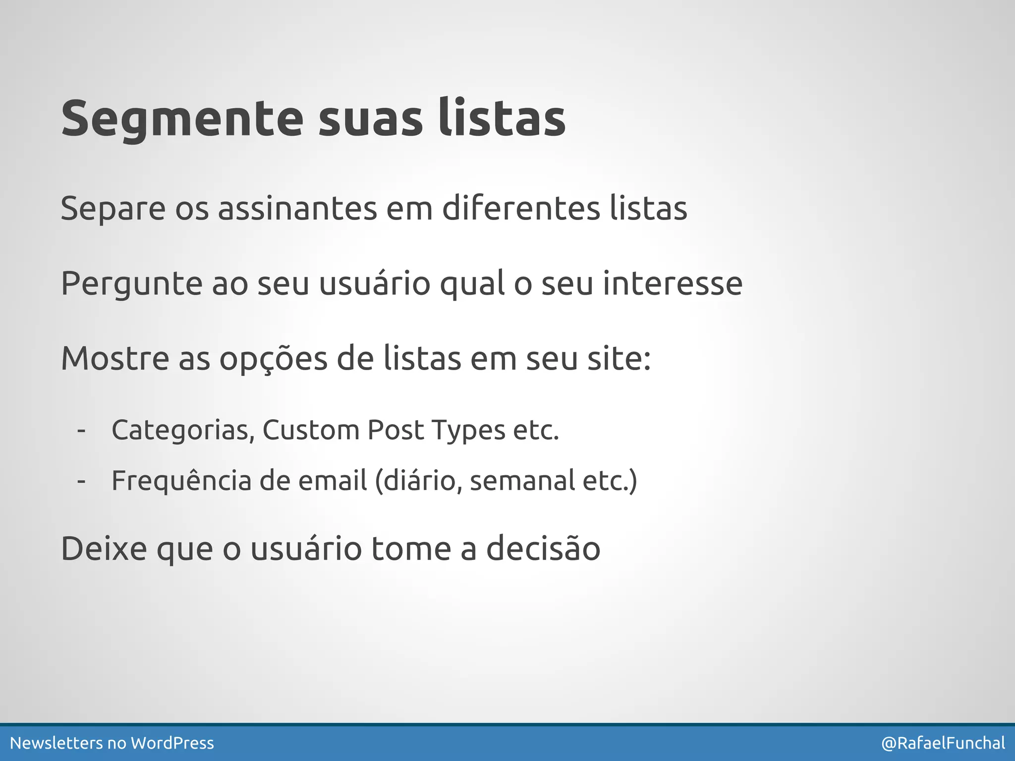 Segmente suas listas 
Separe os assinantes em diferentes listas 
Pergunte ao seu usuário qual o seu interesse 
Mostre as opções de listas em seu site: 
- Categorias, Custom Post Types etc. 
- Frequência de email (diário, semanal etc.) 
Deixe que o usuário tome a decisão 
Newsletters no WordPress @RafaelFunchal 
 