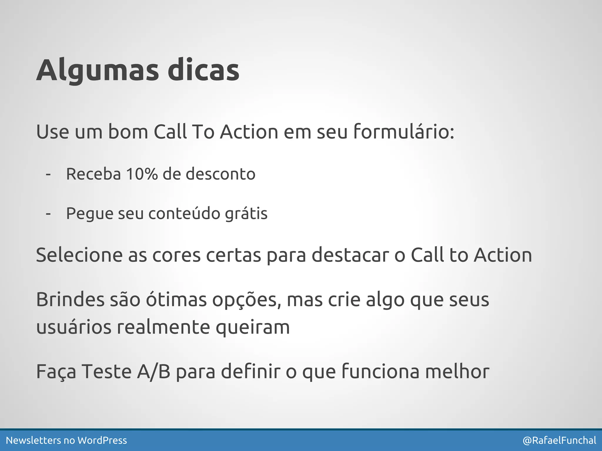 Algumas dicas 
Use um bom Call To Action em seu formulário: 
- Receba 10% de desconto 
- Pegue seu conteúdo grátis 
Selecione as cores certas para destacar o Call to Action 
Brindes são ótimas opções, mas crie algo que seus 
usuários realmente queiram 
Faça Teste A/B para definir o que funciona melhor 
Newsletters no WordPress @RafaelFunchal 
 