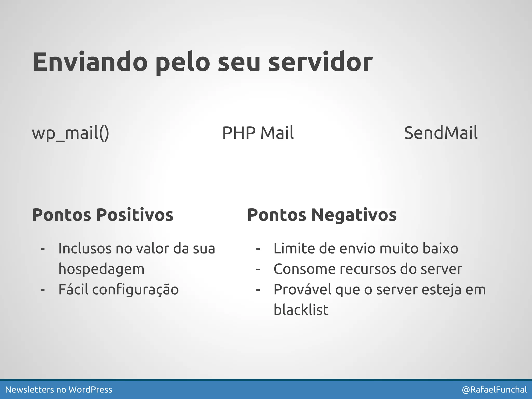 Enviando pelo seu servidor 
wp_mail() PHP Mail SendMail 
Pontos Negativos 
- Limite de envio muito baixo 
- Consome recursos do server 
- Provável que o server esteja em 
blacklist 
Pontos Positivos 
- Inclusos no valor da sua 
hospedagem 
- Fácil configuração 
Newsletters no WordPress @RafaelFunchal 
 