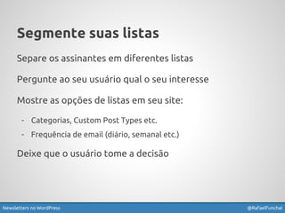 Segmente suas listas 
Separe os assinantes em diferentes listas 
Pergunte ao seu usuário qual o seu interesse 
Mostre as opções de listas em seu site: 
- Categorias, Custom Post Types etc. 
- Frequência de email (diário, semanal etc.) 
Deixe que o usuário tome a decisão 
Newsletters no WordPress @RafaelFunchal 
 