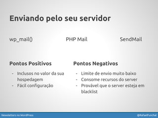 Enviando pelo seu servidor 
wp_mail() PHP Mail SendMail 
Pontos Negativos 
- Limite de envio muito baixo 
- Consome recursos do server 
- Provável que o server esteja em 
blacklist 
Pontos Positivos 
- Inclusos no valor da sua 
hospedagem 
- Fácil configuração 
Newsletters no WordPress @RafaelFunchal 
 