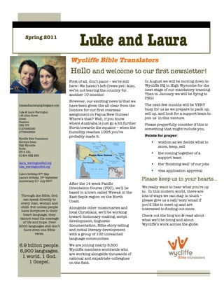 Spring 2011
                                        Luke and Laura
                                  Wycliffe Bible Translators
                                  Hello and welcome to our first newsletter!
                                  First of all, don’t panic – we’re still     In August we will be moving down to
                                  here! We haven’t left Crewe yet! Also,      Wycliffe HQ in High Wycombe for the
                                  we’re not leaving the country for           next stage of our mandatory training.
                                  another 10 months!                          Then in January we will be flying to
                                                                              PNG!
                                  However, our exciting news is that we
lukeandlaurainpng.blogspot.com    have been given the all clear from the      The next few months will be VERY
                                  Doctors for our first overseas              busy for us as we prepare to pack up,
Luke & Laura Warrington
146 Alton Street                  assignment in Papua New Guinea!             sell up, and look for a support team to
Crewe                             Where’s that? Well, if you know             join us in this venture.
Cheshire                          where Australia is just go a bit further
CW2 7PT                                                                       Please prayerfully consider if this is
01270663463                       North towards the equator – when the        something that might include you.
07763408609                       humidity reaches 100% you’ve
                                  probably made it.                           Points for prayer:
Wycliffe Bible Translators
Horsleys Green                                                                    •   wisdom as we decide what to
High Wycombe                                                                          store, keep, sell
Bucks
HP14 3XL                                                                          •   the coming together of a
01494 682 266
                                                                                      support team
laura_warrington@sil.org                                                          •   the ‘finishing well’ of our jobs
luke_warrington@sil.org
                                                                                  •   visa application approval
Luke’s birthday 27th May
Laura’s birthday 15th September
Anniversary 21st July 2007
                                                                             Please keep us in your hearts...
                                  After the 14 week Pacific
                                  Orientation Course (POC), we’ll be         We really want to hear what you’re up
                                  based in a town called Wewak in the        to. In this modern world, there are
 Through the Bible, God           East Sepik region on the North             lots of ways we can stay in touch –
  can speak directly to                                                      please give us a call/ text/ email if
                                  Coast.
 every man, woman and                                                        you’d like to meet up and are
 child. But unless people         Alongside other missionaries and
 have Scripture in their
                                                                             interested in finding out more.
                                  local Christians, we’ll be working
  heart language, they                                                       Check out the blog too & read about
cannot read his message
                                  toward dictionary making, script
                                  development, linguistic                    what we’ll be doing and about
  of life and hope. Over
2000 languages still don’t        documentation, Bible story-telling         Wycliffe’s work across the globe.
   have even one Bible            and initial literacy development
           verse.                 with a group of 100 unreached
                                  language communities.
6.9 billion people.               We are joining nearly 6,500
6,900 languages.                  Wycliffe members worldwide who
                                  are working alongside thousands of
 1 world. 1 God.                  national and expatriate colleagues
    1 Gospel.                     on the field.
 