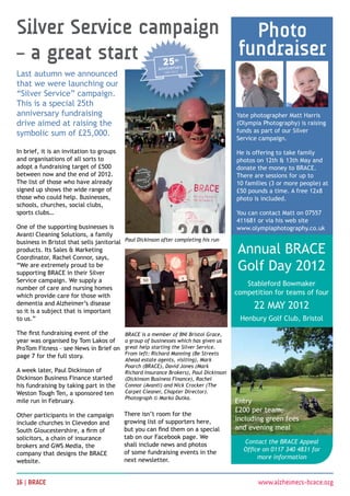 Silver Service campaign   Photo
– a great start         fundraiser
Last autumn we announced
that we were launching our
“Silver Service” campaign.
This is a special 25th
anniversary fundraising                                                                 Yate photographer Matt Harris
drive aimed at raising the                                                              (Olympia Photography) is raising
symbolic sum of £25,000.                                                                funds as part of our Silver
                                                                                        Service campaign.

In brief, it is an invitation to groups                                                 He is offering to take family
and organisations of all sorts to                                                       photos on 12th  13th May and
adopt a fundraising target of £500                                                      donate the money to BRACE.
between now and the end of 2012.                                                        There are sessions for up to
The list of those who have already                                                      10 families (3 or more people) at
signed up shows the wide range of                                                       £50 pounds a time. A free 12x8
those who could help. Businesses,                                                       photo is included. 
schools, churches, social clubs,
sports clubs…                                                                           You can contact Matt on 07557
                                                                                        411681 or via his web site
One of the supporting businesses is                                                     www.olympiaphotography.co.uk
Avanti Cleaning Solutions, a family
business in Bristol that sells janitorial Paul Dickinson after completing his run
products. Its Sales  Marketing
Coordinator, Rachel Connor, says,
                                                                                        Annual BRACE
“We are extremely proud to be
supporting BRACE in their Silver
                                                                                        Golf Day 2012
Service campaign. We supply a
                                                                                           Stableford Bowmaker
number of care and nursing homes
which provide care for those with                                                       competition for teams of four
dementia and Alzheimer’s disease
so it is a subject that is important
                                                                                              22 May 2012
to us.”                                                                                  Henbury Golf Club, Bristol

The first fundraising event of the         BRACE is a member of BNI Bristol Grace,
year was organised by Tom Lakos of         a group of businesses which has given us
ProTom Fitness – see News in Brief on      great help starting the Silver Service.
                                           From left: Richard Manning (Be Streets
page 7 for the full story.
                                           Ahead estate agents, visiting), Mark
                                           Poarch (BRACE), David Jones (Mark
A week later, Paul Dickinson of            Richard Insurance Brokers), Paul Dickinson
Dickinson Business Finance started         (Dickinson Business Finance), Rachel
his fundraising by taking part in the      Connor (Avanti) and Nick Crocker (The
Weston Tough Ten, a sponsored ten          Carpet Cleaner, Chapter Director).
                                           Photograph © Marko Dutka.
mile run in February.                                                                   Entry
                                                                                        £200 per team,
Other participants in the campaign         There isn’t room for the
                                           growing list of supporters here,             including green fees
include churches in Clevedon and
South Gloucestershire, a firm of           but you can find them on a special           and evening meal
solicitors, a chain of insurance           tab on our Facebook page. We
                                           shall include news and photos                  Contact the BRACE Appeal
brokers and GWS Media, the
                                           of some fundraising events in the              Office on 0117 340 4831 for
company that designs the BRACE
                                           next newsletter.                                    more information
website.


16 | BRACE 	                                                                                   www.alzheimers-brace.org
 