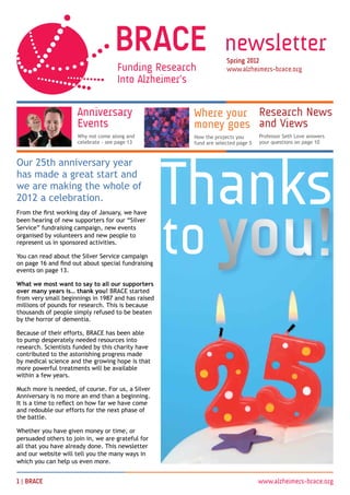 newsletter
                                                                  Spring 2012
                                                                  www.alzheimers-brace.org




                      Anniversary                    Where your Research News
                      Events                         money goes and Views
                      Why not come along and         How the projects you       Professor Seth Love answers
                      celebrate - see page 13        fund are selected page 5   your questions on page 10




                                                    Thanks
Our 25th anniversary year
has made a great start and
we are making the whole of
2012 a celebration.




                                                    to you!
From the first working day of January, we have
been hearing of new supporters for our “Silver
Service” fundraising campaign, new events
organised by volunteers and new people to
represent us in sponsored activities.

You can read about the Silver Service campaign
on page 16 and find out about special fundraising
events on page 13.

What we most want to say to all our supporters
over many years is… thank you! BRACE started
from very small beginnings in 1987 and has raised
millions of pounds for research. This is because
thousands of people simply refused to be beaten
by the horror of dementia.

Because of their efforts, BRACE has been able
to pump desperately needed resources into
research. Scientists funded by this charity have
contributed to the astonishing progress made
by medical science and the growing hope is that
more powerful treatments will be available
within a few years.

Much more is needed, of course. For us, a Silver
Anniversary is no more an end than a beginning.
It is a time to reflect on how far we have come
and redouble our efforts for the next phase of
the battle.

Whether you have given money or time, or
persuaded others to join in, we are grateful for
all that you have already done. This newsletter
and our website will tell you the many ways in
which you can help us even more.


1 | BRACE 	                                                                     www.alzheimers-brace.org
 