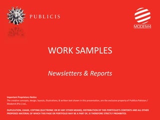 WORK SAMPLES
Newsletters & Reports
Important Proprietary Notice
The creative concepts, design, layouts, illustrations, & written text shown in this presentation, are the exclusive propertyof Publlicis Pakistan /
Modem4 (Pvt.) Ltd.,
DUPLICATION, USAGE, COPYING (ELECTRONIC OR BY ANY OTHER MEANS), DISTRIBUTION OF THIS PORTFOLIO’S CONTENTS AND ALL OTHER
PROPOSED MATERIAL OF WHICH THIS PAGE OR PORTFOLIO MAY BE A PART OF, IS THEREFORE STRICTLY PROHIBITED.
 