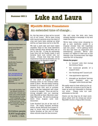 Summer 2011
                                       Luke and Laura
                                 Wycliffe Bible Translators
                                 An extended time of change…
                                 So, the big news is that we’ve moved       She will miss the kids who have
                                 out of our home! We’ve been living         already started a campaign to try and
                                 with Laura’s parents since the start of    make her stay!
                                 July and have been setting up what
                                                                            We’ve been doing some shopping to
                                 will be our base when we’re in the UK.
lukeandlaurainpng.blogspot.com                                              get a new wardrobe suited to a
                                 We had a yard sale and have taken          tropical climate that will hopefully
Luke & Laura Warrington          umpteen trips to the local Salvation       last two years – we’re getting there
271 Newcastle Road               Army charity shop along with one or        but this has been an expensive and
Blakelow                         two to the tip! It was an extremely
Nantwich
                                                                            bewildering process! We’ve also
                                 busy time but we finally made it and       booked our flights to PNG and so are
Cheshire
CW5 7ET                          tenants have now moved into our            literally now counting down the days
01270666549                      house. Praise God that the whole           until the 19th of January!
07763408609                      experience was not as stressful nor as
                                 emotional as we feared it might be.        Points for prayer:
Wycliffe Bible Translators
Horsleys Green                                                                  •   to ‘connect’ with God during
High Wycombe                                                                        the Ichthus Camp
Bucks
HP14 3XL
                                                                                •   the continued growth of a
01494 682 266                                                                       support team
                                                                                •   the ‘finishing well’ Laura’s job
laura_warrington@sil.org
luke_warrington@sil.org                                                         •   visa application approval
Luke’s birthday 27th May                                                        •   strength as ‘goodbyes’ become
Laura’s birthday 15th            At the start of August we are                      more    frequent     and    as
September                        heading down to the Ichthus Bible                  ‘changes’ come thick and fast.
Anniversary 21st July 2007       week in Kent. We are really looking
                                 forward to a chance to listen to, and     We really want to hear what you’re up
                                 receive from God, and to process          to. Please let us know if you’d like to
 Through the Bible, God          both what has happened and what           meet up and are interested in finding
  can speak directly to          is about to happen. Then we will be       out more.      Please note our new
 every man, woman and            diving straight into our training         addresses on the left.
 child. But unless people        with Wycliffe at their HQ down near
 have Scripture in their                                                   Check out the blog too & read more
                                 High Wycombe. We will be studying
  heart language, they                                                     about what we’ll be doing and about
cannot read his message          there from August until mid
                                                                           Wycliffe’s work in Papua New Guinea.
  of life and hope. Over         December.
2000 languages still don’t
   have even one Bible
                                 Luke finished his job at the end of
           verse.                June. He really enjoyed working
                                 within Social Services and hopes to
                                 stay in touch with his colleagues.
6.9 billion people.              Laura finishes at the end of July
6,900 languages.                 when schools close for the summer.
 1 world. 1 God.
    1 Gospel.
 