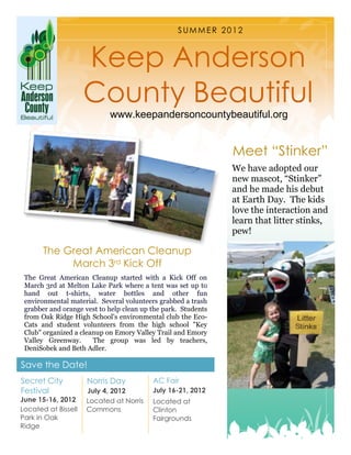 SUMMER 2012



                     Keep Anderson
                     County Beautiful
                            www.keepandersoncountybeautiful.org


                                                               Meet “Stinker”
                                                               We have adopted our
                                                               new mascot, “Stinker”
                                                               and he made his debut
                                                               at Earth Day. The kids
                                                               love the interaction and
                                                               learn that litter stinks,
                                                               pew!

       The Great American Cleanup
            March 3rd Kick Off
 The Great American Cleanup started with a Kick Off on
 March 3rd at Melton Lake Park where a tent was set up to
 hand out t-shirts, water bottles and other fun
 environmental material. Several volunteers grabbed a trash
 grabber and orange vest to help clean up the park. Students
 from Oak Ridge High School's environmental club the Eco-
 Cats and student volunteers from the high school "Key
 Club" organized a cleanup on Emory Valley Trail and Emory
 Valley Greenway.      The group was led by teachers,
 DeniSobek and Beth Adler.

Save the Date!
Secret City          Norris Day           AC Fair
Festival             July 4, 2012         July 16-21, 2012
June 15-16, 2012     Located at Norris    Located at
Located at Bissell   Commons              Clinton
Park in Oak                               Fairgrounds
Ridge
 