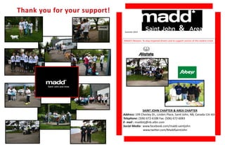 Summer 2014 
MADD’s Mission: To stop impaired drivers and to support victims of this violent crime 
SAINT JOHN CHAPTER & AREA CHAPTER 
Address: 199 Chesley Dr., Linden Place, Saint John, NB, Canada E2K 4S9 
Telephone: (506) 672-6188 Fax: (506) 672-6083 
E- mail : maddstj@nb.aibn.com 
Social Media: www.facebook.com/madd.saintjohn 
www.twitter.com/MaddSaintJohn 
 