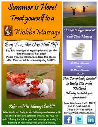 Summer is Here!
        Treat yourself to a
                                                                 ~Escape to Rejuvenation~
                                                                    Cold Stone Massage

  Buy Two, Get One Half Off!
    Buy two massages at regular price and get the
             third massage at half price!
    Please mention coupon to redeem this special
    offer. Must schedule 1st massage by 6/30/11.
                                                                       60-Minute Session
                                                                             $90.00
                                                                       90-Minute Session
                                                                            $120.00

                                                                 Now Conveniently Located
                                                                   in Bridge City on the
                                                                        Westbank
                                                                   Call today to schedule your
                                                                          appointment!
                                                                 Serra Wobbema, LMT LA5112
      Refer and Get Massage Credit!!                                 Cell 720-988-8856
                                                                   Office 504-436-2033
Refer friends and family to WobbeMassage and receive a $10       Serra@WobbeMassage.com
   credit per person who schedules with me. You have the
option of using the $10 for your next massage, or adding it up
     depending on how many people you send my way.
 
