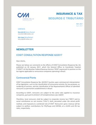 CONTACTS
Marcella Hill (Sócio /Partner)
marcella.hill@cmalaw.com
Alex Jorge (Sócio/Partner)
alex.jorge@cmalaw.com
NEWSLETTER
COSIT CONSULTATION RESPONSE 62/2017
Dear clients,
Please see below our comments to the effects of COSIT Consultation Response No. 62,
published on 20 January 2017, which the General Office to Coordinate Taxation
(“COSIT”) of the Brazilian Federal Revenue Service (“RFB”) expressed its position on the
tax regime applicable to reinsurance companies operating in Brazil.
Controversial Points
COSIT Consultation Response No. 62/2017 touches upon controversial interpretation
of tax legislation, such as the classification of reinsurance activity, for tax purposes, as
rendering of services, and the classification of the Representative Offices of admitted
reinsurers as permanent establishments in Brazil.
According to COSIT, reinsurers are subject to the same rules applied to insurance
companies, pursuant to Article 5 of Complementary Law 126/07.
Therefore, local reinsurers shall be subject to corporate income tax (“IRPJ”) and to
social contribution on net income (“CSLL”), both calculated under the actual profit
method, and imposed at a combined rate of 45%¹. Reinsurers’ gross revenue will be
subject to welfare contributions for PIS/Pasep and COFINS, at a 0.65% and 4% tax
rates, respectively.
SEGUROS E TRIBUTÁRIO
INSURANCE & TAX
Abril, 2017
April, 2017
 
