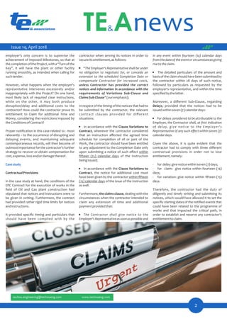 in any event within fourteen (14) calendar days
fromthedateoftheeventorcircumstancesgiving
risetotheclaim.
· The detailed particulars of the amount and
basisoftheclaimshouldhavebeensubmittedby
the contractor within 28 days of such notice,
followed by particulars as requested by the
employer's representative, and within the time
speciﬁedbythelatter.
Moreover, a diﬀerent Sub-Clause, regarding
Delays, provided that the notices had to be
issuedwithinseven(7)calendardays:
· For delays considered to be attributable to the
Employer, the Contractor shall, at ﬁrst indication
of delay, give notice to the Employer's
Representative of any such eﬀect within seven (7)
calendardays.
Given the above, it is quite evident that the
contractor had to comply with three diﬀerent
contractual provisions in order not to lose
entitlement,namely:
- for delay:givenoticewithinseven(7)days;
- for claim: give notice within fourteen (14)
days;
- for variation: give notice within ﬁfteen (15)
days.
Therefore, the contractor had the duty of
diligently and timely writing and submitting its
notices, which would have allowed it to set the
speciﬁc starting dates of the notiﬁed events that
could have been related to the programme of
works and that impacted the critical path, in
order to establish and reserve any contractor's
entitlementtoclaim.
contractor when serving its notices in order to
secureitsentitlement,asfollows:
· “The Employer's Representative shall be under
no obligation to negotiate for, or concede an
extension to the scheduled Completion Date or
compensate Contractor for increased costs,
unless Contractor has provided the correct
notices and information in accordance with the
requirements of Variations Sub-Clause and
ClaimsSub-Clause”(ouremphasis);
Inrespectofthetimingofthenoticesthathadto
be submitted by the contractor, the relevant
contract clauses provided for diﬀerent
situations:
· In accordance with the Clause Variations to
Contract, whenever the contractor considered
that an instruction aﬀected the agreed time
schedule for completion of all or part of the
Work, the contractor should have been entitled
to any adjustment to the Completion Date only
upon submitting a notice of such eﬀect within
ﬁfteen (15) calendar days of the Instruction
beingissued;
· In accordance with the Clause Variations to
Contract, the notice for additional cost must
have been given by the contractor within ﬁfteen
(15) calendar days of the issue of the Instruction
aswell.
Furthermore, the claims clause, dealing with the
circumstances when the contractor intended to
claim any extension of time and additional
paymentprovidedthat:
· The Contractor shall give notice to the
Employer'sRepresentativeassoonaspossibleand
employer's only concern is to supervise the
achievement of imposed Milestones, so that at
thecompletionoftheProject,witha“Turnofthe
Key”, it will have the plant or other facility
running smoothly, as intended when calling for
suchtender.
However, what happens when the employer's
representative intervenes excessively and/or
inappropriately with the Project? On one hand,
most likely lack of required clear instructions,
while on the other, it may both produce
disruption/delay and additional costs to the
contractor? How could the contractor prove its
entitlement to Claim for additional Time and
Money, considering the restrictions imposed by
theConditionsofContract?
Proper notiﬁcation in this case related to - most
relevantly – to the occurrence of disrupting and
delaying events, and maintaining adequate
contemporaneous records, will then become of
outmost importance for the contractor's further
strategy to recover or obtain compensation for
cost,expense,lossand/ordamagethereof.
Casestudy
ContractualProvisions
In the case study at hand, the conditions of the
EPC Contract for the execution of works in the
ﬁeld of Oil and Gas plant construction had
stipulated that notices and instructions were to
be given in writing. Furthermore, the contract
had provided rather rigid time limits for notices
andinstructions.
It provided speciﬁc timing and particulars that
should have been complied with by the
Issue 14, April 2018
 