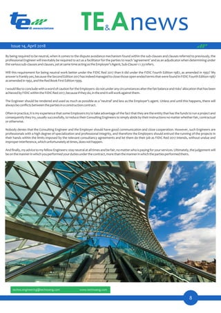 8
By being required to be neutral, when it comes to the dispute avoidance mechanism found within the sub-clauses and clauses referred to previously, the
professional Engineer will inevitably be required to act as a facilitator for the parties to reach 'agreement' and as an adjudicator when determining under
thevarioussub-clausesandclauses,yetatsametimeactingastheEmployer'sAgent,Sub-Clause1.1.33refers.
Will this requirement for being neutral work better under the FIDIC Red 2017 than it did under the FIDIC Fourth Edition 1987, as amended in 1992? My
answerisfranklyyes,becausetheSecondEdition2017hasindeedmanagedtoclosethoseopen-endedtermsthatwerefoundinFIDICFourthEdition1987
asamendedin1992,andtheRedBookFirstEdition1999.
IwouldliketoconcludewithawordofcautionfortheEmployers:donotunderanycircumstancesalterthefairbalanceandrisks'allocationthathasbeen
achievedbyFIDICwithintheFIDICRed2017,becauseiftheydo,intheenditwillworkagainstthem.
The Engineer should be rendered and used as much as possible as a 'neutral' and less as the Employer's agent. Unless and until this happens, there will
alwaysbeconﬂictsbetweenthepartiesinaconstructioncontract.
Often in practice, it is my experience that some Employers try to take advantage of the fact that they are the entity that has the funds to run a project and
consequently they try, usually successfully, to reduce their Consulting Engineers to simply abide by their instructions no matter whether fair, contractual
orotherwise.
Nobody denies that the Consulting Engineer and the Employer should have good communication and close cooperation. However, such Engineers are
professionals with a high degree of specialization and professional integrity, and therefore the Employers should entrust the running of the projects in
their hands within the limits imposed by the relevant consultancy agreements and let them do their job as FIDIC Red 2017 intends, without undue and
improperinterference,whichunfortunatelyattimes,doesnothappen.
Andﬁnally,myadvicetomyfellowEngineers:stayneutralatalltimesandbefair,nomatterwhoispayingforyourservices.Ultimately,thejudgementwill
beonthemannerinwhichyouperformedyourdutiesunderthecontract,morethanthemannerinwhichthepartiesperformedtheirs.
Issue 14, April 2018
 