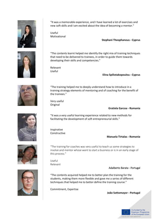 “It was a memorable experience, and I have learned a lot of exercises and
new soft skills and I am excited about the idea of becoming a mentor.”
Useful
Motivational
Stephani Theophanous - Cyprus
“The contents learnt helped me identify the right mix of training techniques
that need to be delivered to trainees, in order to guide them towards
developing their skills and competencies.”
Relevant
Useful
Elina Spiliotakopoulou - Cyprus
“The training helped me to deeply understand how to introduce in a
training strategy elements of mentoring and of coaching for the benefit of
the trainees.”
Very useful
Original
Gratiela Garcea - Romania
“It was a very useful learning experience related to new methods for
facilitating the development of soft entrepreneurial skills.”
Inspirative
Constructive
Manuela Tirtalas - Romania
“The training for coaches was very useful to teach us some strategies to
involve and mentor whose want to start a business or is in an early stage of
this process.”
Useful
Relevant
Adalberto Barata - Portugal
“The contents acquired helped me to better plan the training for the
students, making them more flexible and gave me a series of different
techniques that helped me to better define the training course.”
Commitment, Expertise
João Sottomayor - Portugal
 