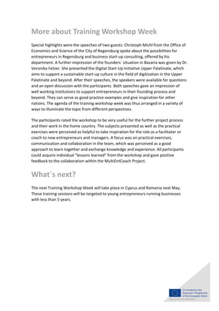 More about Training Workshop Week
Special highlights were the speeches of two guests: Christoph Michl from the Office of
Economics and Science of the City of Regensburg spoke about the possibilities for
entrepreneurs in Regensburg and business start-up consulting, offered by his
department. A further impression of the founders´ situation in Bavaria was given by Dr.
Veronika Fetzer. She presented the Digital Start-Up Initiative Upper Palatinate, which
aims to support a sustainable start-up culture in the field of digitization in the Upper
Palatinate and beyond. After their speeches, the speakers were available for questions
and an open discussion with the participants. Both speeches gave an impression of
well working institutions to support entrepreneurs in their founding process and
beyond. They can serve as good practice examples and give inspiration for other
nations. The agenda of the training workshop week was thus arranged in a variety of
ways to illuminate the topic from different perspectives.
The participants rated the workshop to be very useful for the further project process
and their work in the home country. The subjects presented as well as the practical
exercises were perceived as helpful to take inspiration for the role as a facilitator or
coach to new entrepreneurs and managers. A focus was on practical exercises,
communication and collaboration in the team, which was perceived as a good
approach to learn together and exchange knowledge and experience. All participants
could acquire individual “lessons learned” from the workshop and gave positive
feedback to the collaboration within the MultiEntCoach Project.
What´s next?
The next Training Workshop Week will take place in Cyprus and Romania next May.
These training sessions will be targeted to young entrepreneurs running businesses
with less than 5 years.
 