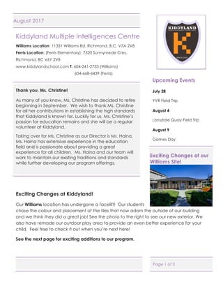 Page 1 of 3
August 2017
Kiddyland Multiple Intelligences Centre
Williams Location: 11331 Williams Rd. Richmond, B.C. V7A 2V8
Ferris Location: (Ferris Elementary): 7520 Sunnymede Cres.
Richmond, BC V6Y 2V8
www.kiddylandschool.com T: 604-241-2733 (Williams)
604-668-6439 (Ferris)
Thank you, Ms. Christine!
As many of you know, Ms. Christine has decided to retire
beginning in September. We wish to thank Ms. Christine
for all her contributions in establishing the high standards
that Kiddyland is known for. Luckily for us, Ms. Christine’s
passion for education remains and she will be a regular
volunteer at Kiddyland.
Taking over for Ms. Christine as our Director is Ms. Haina.
Ms. Haina has extensive experience in the education
field and is passionate about providing a great
experience for all children. Ms. Haina and our team will
work to maintain our existing traditions and standards
while further developing our program offerings.
Exciting Changes at Kiddyland!
Our Williams location has undergone a facelift! Our students
chose the colour and placement of the tiles that now adorn the outside of our building
and we think they did a great job! See the photo to the right to see our new exterior. We
also have remade our outdoor play area to provide an even better experience for your
child. Feel free to check it out when you’re next here!
See the next page for exciting additions to our program.
Upcoming Events
July 28
YVR Field Trip
August 4
Lonsdale Quay Field Trip
August 9
Games Day
Exciting Changes at our
Williams Site!
 