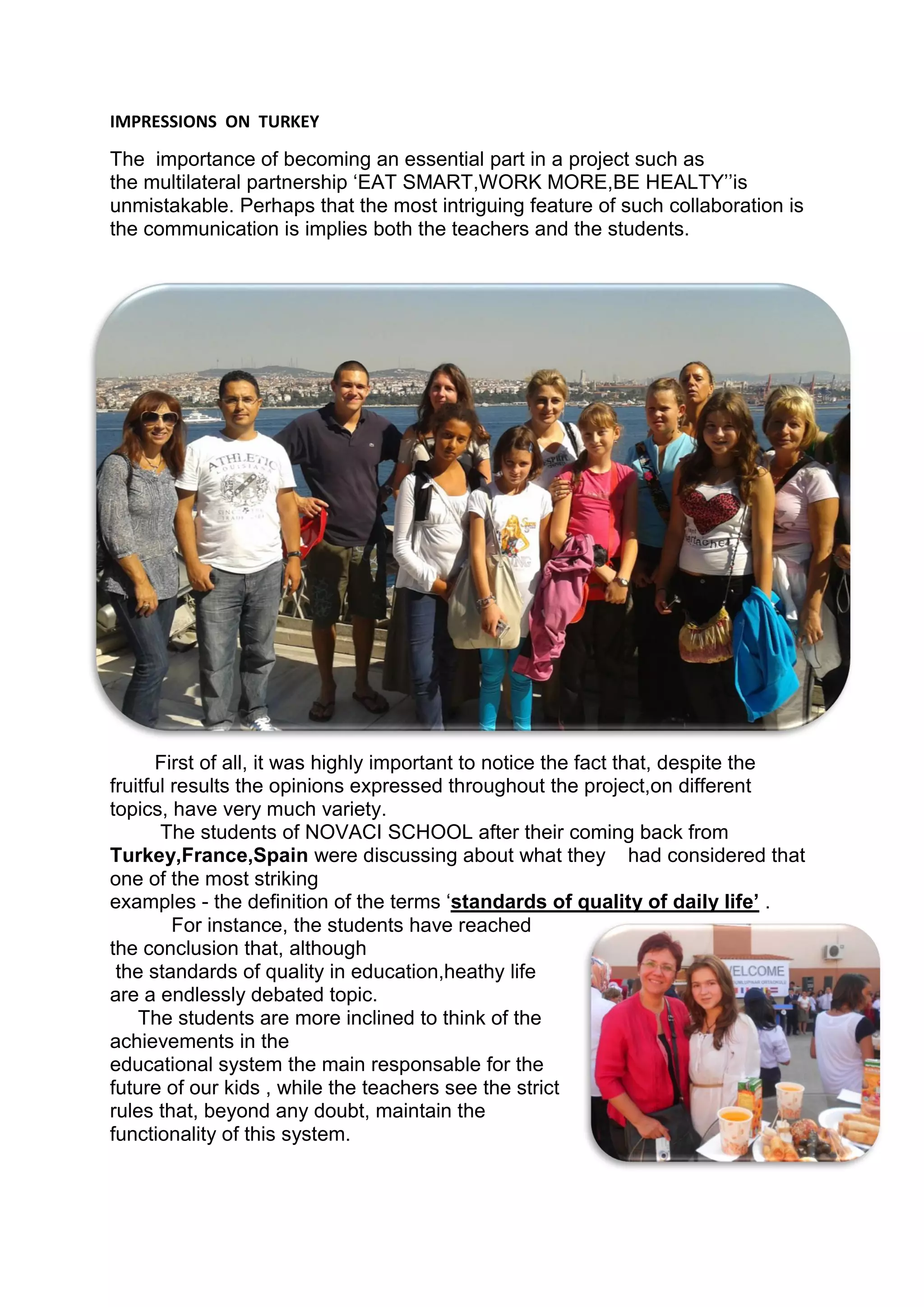 IMPRESSIONS ON TURKEY
The importance of becoming an essential part in a project such as
the multilateral partnership ‘EAT SMART,WORK MORE,BE HEALTY’’is
unmistakable. Perhaps that the most intriguing feature of such collaboration is
the communication is implies both the teachers and the students.
First of all, it was highly important to notice the fact that, despite the
fruitful results the opinions expressed throughout the project,on different
topics, have very much variety.
The students of NOVACI SCHOOL after their coming back from
Turkey,France,Spain were discussing about what they had considered that
one of the most striking
examples - the definition of the terms ‘standards of quality of daily life’ .
For instance, the students have reached
the conclusion that, although
the standards of quality in education,heathy life
are a endlessly debated topic.
The students are more inclined to think of the
achievements in the
educational system the main responsable for the
future of our kids , while the teachers see the strict
rules that, beyond any doubt, maintain the
functionality of this system.
 