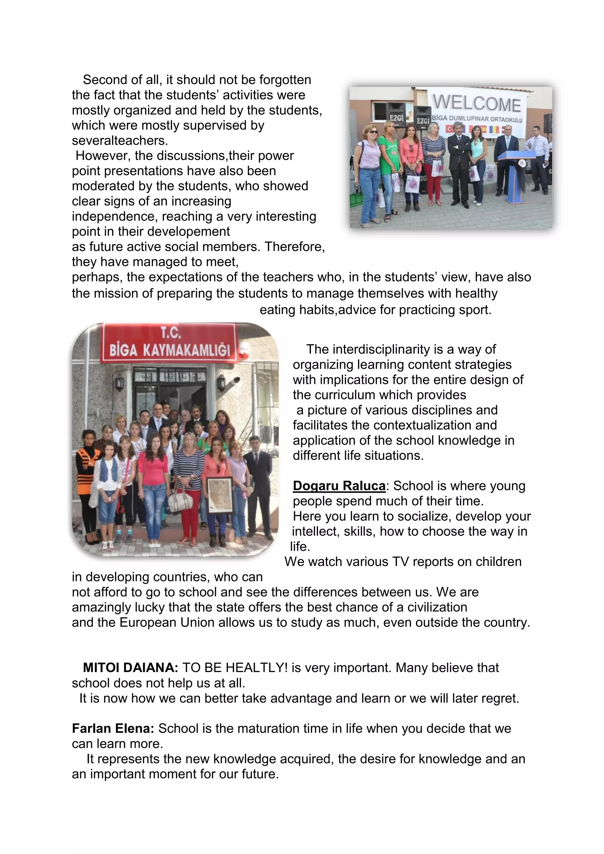 Second of all, it should not be forgotten
the fact that the students’ activities were
mostly organized and held by the students,
which were mostly supervised by
severalteachers.
However, the discussions,their power
point presentations have also been
moderated by the students, who showed
clear signs of an increasing
independence, reaching a very interesting
point in their developement
as future active social members. Therefore,
they have managed to meet,
perhaps, the expectations of the teachers who, in the students’ view, have also
the mission of preparing the students to manage themselves with healthy
eating habits,advice for practicing sport.
The interdisciplinarity is a way of
organizing learning content strategies
with implications for the entire design of
the curriculum which provides
a picture of various disciplines and
facilitates the contextualization and
application of the school knowledge in
different life situations.
Dogaru Raluca: School is where young
people spend much of their time.
Here you learn to socialize, develop your
intellect, skills, how to choose the way in
life.
We watch various TV reports on children
in developing countries, who can
not afford to go to school and see the differences between us. We are
amazingly lucky that the state offers the best chance of a civilization
and the European Union allows us to study as much, even outside the country.
MITOI DAIANA: TO BE HEALTLY! is very important. Many believe that
school does not help us at all.
It is now how we can better take advantage and learn or we will later regret.
Farlan Elena: School is the maturation time in life when you decide that we
can learn more.
It represents the new knowledge acquired, the desire for knowledge and an
an important moment for our future.
 