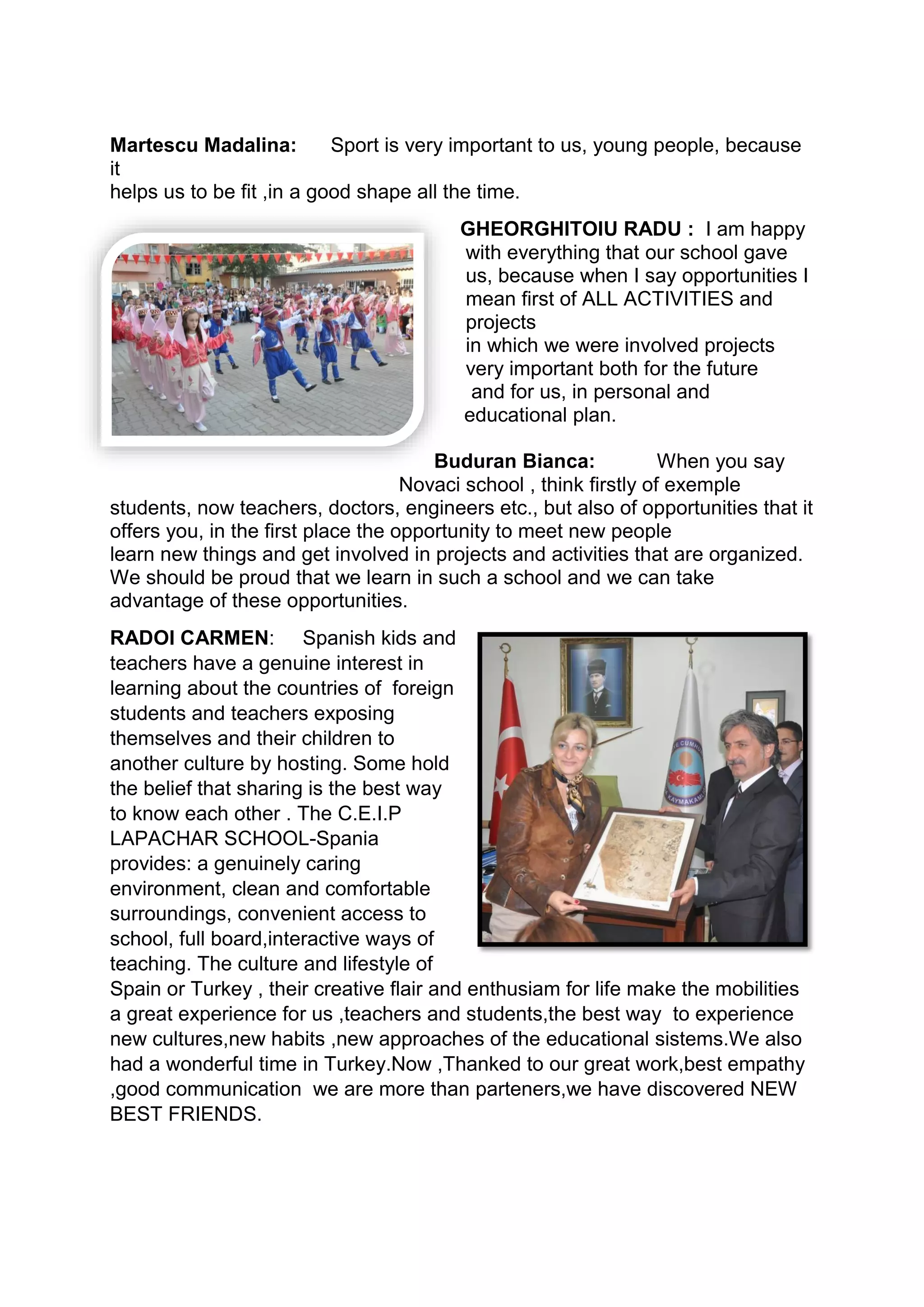 Martescu Madalina: Sport is very important to us, young people, because
it
helps us to be fit ,in a good shape all the time.
GHEORGHITOIU RADU : I am happy
with everything that our school gave
us, because when I say opportunities I
mean first of ALL ACTIVITIES and
projects
in which we were involved projects
very important both for the future
and for us, in personal and
educational plan.
Buduran Bianca: When you say
Novaci school , think firstly of exemple
students, now teachers, doctors, engineers etc., but also of opportunities that it
offers you, in the first place the opportunity to meet new people
learn new things and get involved in projects and activities that are organized.
We should be proud that we learn in such a school and we can take
advantage of these opportunities.
RADOI CARMEN: Spanish kids and
teachers have a genuine interest in
learning about the countries of foreign
students and teachers exposing
themselves and their children to
another culture by hosting. Some hold
the belief that sharing is the best way
to know each other . The C.E.I.P
LAPACHAR SCHOOL-Spania
provides: a genuinely caring
environment, clean and comfortable
surroundings, convenient access to
school, full board,interactive ways of
teaching. The culture and lifestyle of
Spain or Turkey , their creative flair and enthusiam for life make the mobilities
a great experience for us ,teachers and students,the best way to experience
new cultures,new habits ,new approaches of the educational sistems.We also
had a wonderful time in Turkey.Now ,Thanked to our great work,best empathy
,good communication we are more than parteners,we have discovered NEW
BEST FRIENDS.
 