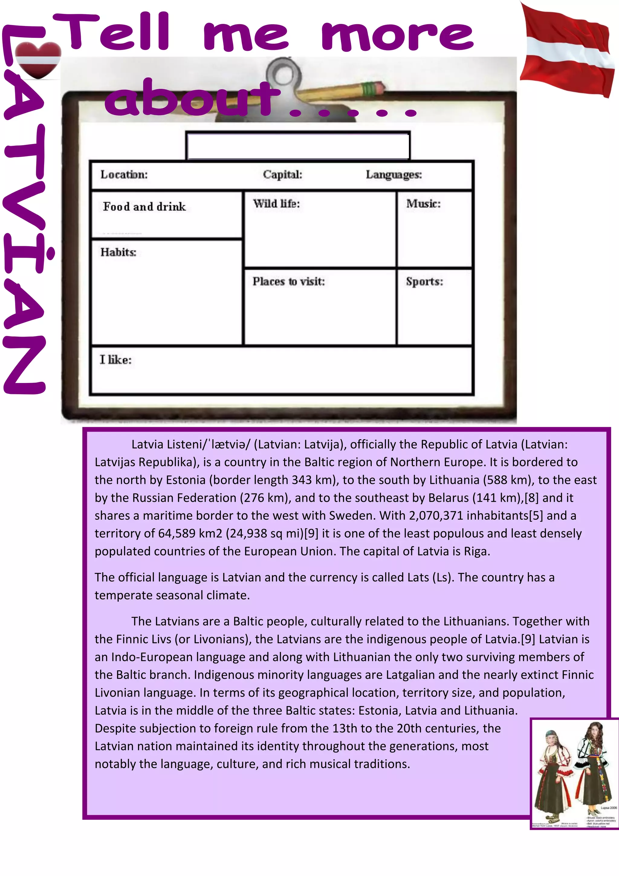 Latvia Listeni/ˈlætviə/ (Latvian: Latvija), officially the Republic of Latvia (Latvian:
Latvijas Republika), is a country in the Baltic region of Northern Europe. It is bordered to
the north by Estonia (border length 343 km), to the south by Lithuania (588 km), to the east
by the Russian Federation (276 km), and to the southeast by Belarus (141 km),[8] and it
shares a maritime border to the west with Sweden. With 2,070,371 inhabitants[5] and a
territory of 64,589 km2 (24,938 sq mi)[9] it is one of the least populous and least densely
populated countries of the European Union. The capital of Latvia is Riga.
The official language is Latvian and the currency is called Lats (Ls). The country has a
temperate seasonal climate.
The Latvians are a Baltic people, culturally related to the Lithuanians. Together with
the Finnic Livs (or Livonians), the Latvians are the indigenous people of Latvia.[9] Latvian is
an Indo-European language and along with Lithuanian the only two surviving members of
the Baltic branch. Indigenous minority languages are Latgalian and the nearly extinct Finnic
Livonian language. In terms of its geographical location, territory size, and population,
Latvia is in the middle of the three Baltic states: Estonia, Latvia and Lithuania.
Despite subjection to foreign rule from the 13th to the 20th centuries, the
Latvian nation maintained its identity throughout the generations, most
notably the language, culture, and rich musical traditions.
 