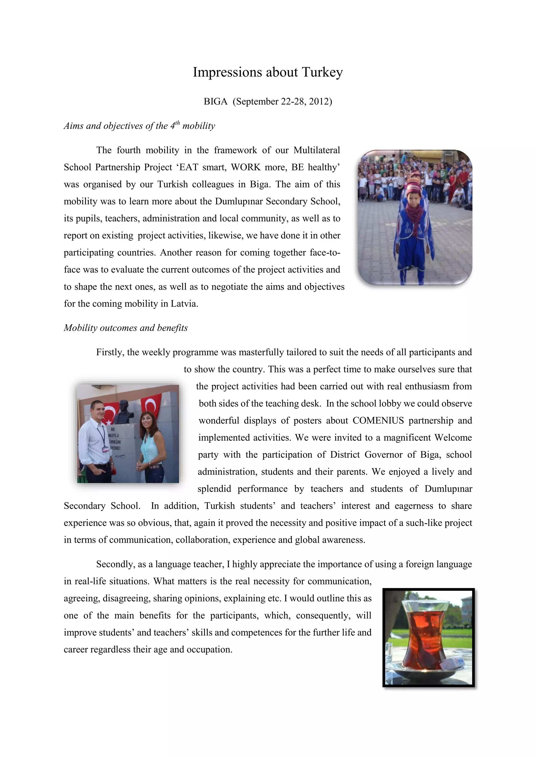 Impressions about Turkey
BIGA (September 22-28, 2012)
Aims and objectives of the 4th
mobility
The fourth mobility in the framework of our Multilateral
School Partnership Project ‘EAT smart, WORK more, BE healthy’
was organised by our Turkish colleagues in Biga. The aim of this
mobility was to learn more about the Dumlupınar Secondary School,
its pupils, teachers, administration and local community, as well as to
report on existing project activities, likewise, we have done it in other
participating countries. Another reason for coming together face-to-
face was to evaluate the current outcomes of the project activities and
to shape the next ones, as well as to negotiate the aims and objectives
for the coming mobility in Latvia.
Mobility outcomes and benefits
Firstly, the weekly programme was masterfully tailored to suit the needs of all participants and
to show the country. This was a perfect time to make ourselves sure that
the project activities had been carried out with real enthusiasm from
both sides of the teaching desk. In the school lobby we could observe
wonderful displays of posters about COMENIUS partnership and
implemented activities. We were invited to a magnificent Welcome
party with the participation of District Governor of Biga, school
administration, students and their parents. We enjoyed a lively and
splendid performance by teachers and students of Dumlupınar
Secondary School. In addition, Turkish students’ and teachers’ interest and eagerness to share
experience was so obvious, that, again it proved the necessity and positive impact of a such-like project
in terms of communication, collaboration, experience and global awareness.
Secondly, as a language teacher, I highly appreciate the importance of using a foreign language
in real-life situations. What matters is the real necessity for communication,
agreeing, disagreeing, sharing opinions, explaining etc. I would outline this as
one of the main benefits for the participants, which, consequently, will
improve students’ and teachers’ skills and competences for the further life and
career regardless their age and occupation.
 