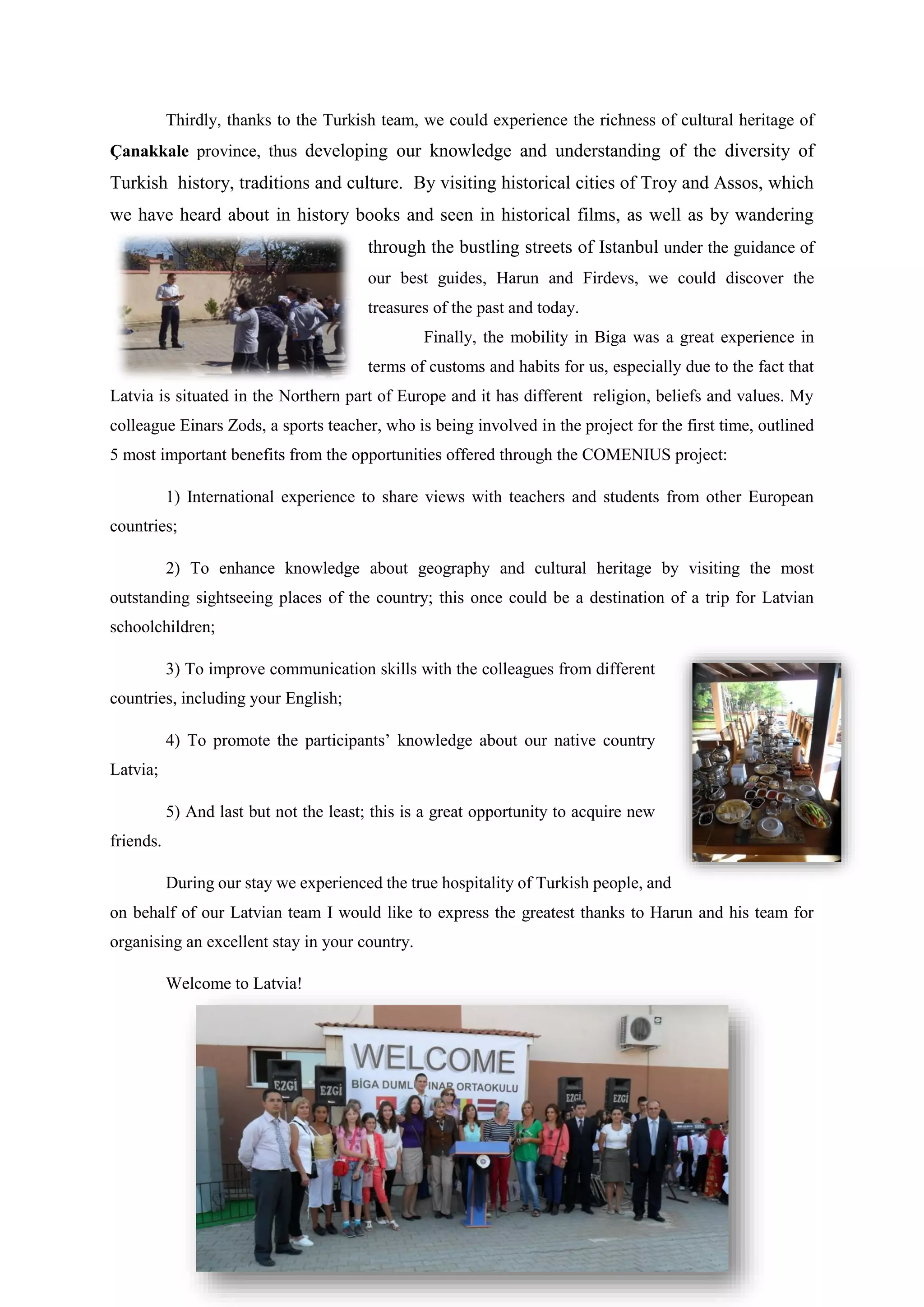 Thirdly, thanks to the Turkish team, we could experience the richness of cultural heritage of
Çanakkale province, thus developing our knowledge and understanding of the diversity of
Turkish history, traditions and culture. By visiting historical cities of Troy and Assos, which
we have heard about in history books and seen in historical films, as well as by wandering
through the bustling streets of Istanbul under the guidance of
our best guides, Harun and Firdevs, we could discover the
treasures of the past and today.
Finally, the mobility in Biga was a great experience in
terms of customs and habits for us, especially due to the fact that
Latvia is situated in the Northern part of Europe and it has different religion, beliefs and values. My
colleague Einars Zods, a sports teacher, who is being involved in the project for the first time, outlined
5 most important benefits from the opportunities offered through the COMENIUS project:
1) International experience to share views with teachers and students from other European
countries;
2) To enhance knowledge about geography and cultural heritage by visiting the most
outstanding sightseeing places of the country; this once could be a destination of a trip for Latvian
schoolchildren;
3) To improve communication skills with the colleagues from different
countries, including your English;
4) To promote the participants’ knowledge about our native country
Latvia;
5) And last but not the least; this is a great opportunity to acquire new
friends.
During our stay we experienced the true hospitality of Turkish people, and
on behalf of our Latvian team I would like to express the greatest thanks to Harun and his team for
organising an excellent stay in your country.
Welcome to Latvia!
 