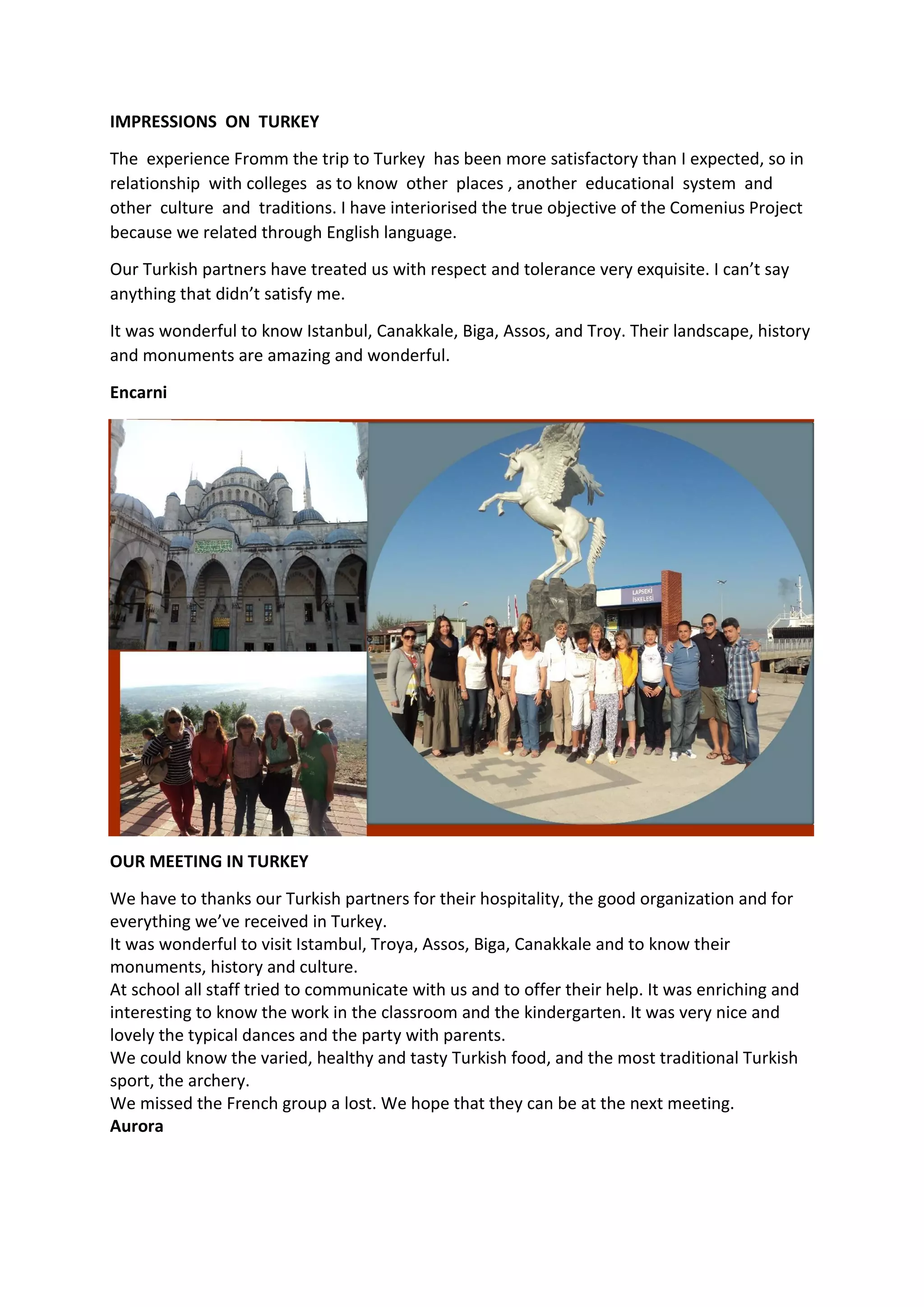 IMPRESSIONS ON TURKEY
The experience Fromm the trip to Turkey has been more satisfactory than I expected, so in
relationship with colleges as to know other places , another educational system and
other culture and traditions. I have interiorised the true objective of the Comenius Project
because we related through English language.
Our Turkish partners have treated us with respect and tolerance very exquisite. I can’t say
anything that didn’t satisfy me.
It was wonderful to know Istanbul, Canakkale, Biga, Assos, and Troy. Their landscape, history
and monuments are amazing and wonderful.
Encarni
OUR MEETING IN TURKEY
We have to thanks our Turkish partners for their hospitality, the good organization and for
everything we’ve received in Turkey.
It was wonderful to visit Istambul, Troya, Assos, Biga, Canakkale and to know their
monuments, history and culture.
At school all staff tried to communicate with us and to offer their help. It was enriching and
interesting to know the work in the classroom and the kindergarten. It was very nice and
lovely the typical dances and the party with parents.
We could know the varied, healthy and tasty Turkish food, and the most traditional Turkish
sport, the archery.
We missed the French group a lost. We hope that they can be at the next meeting.
Aurora
 