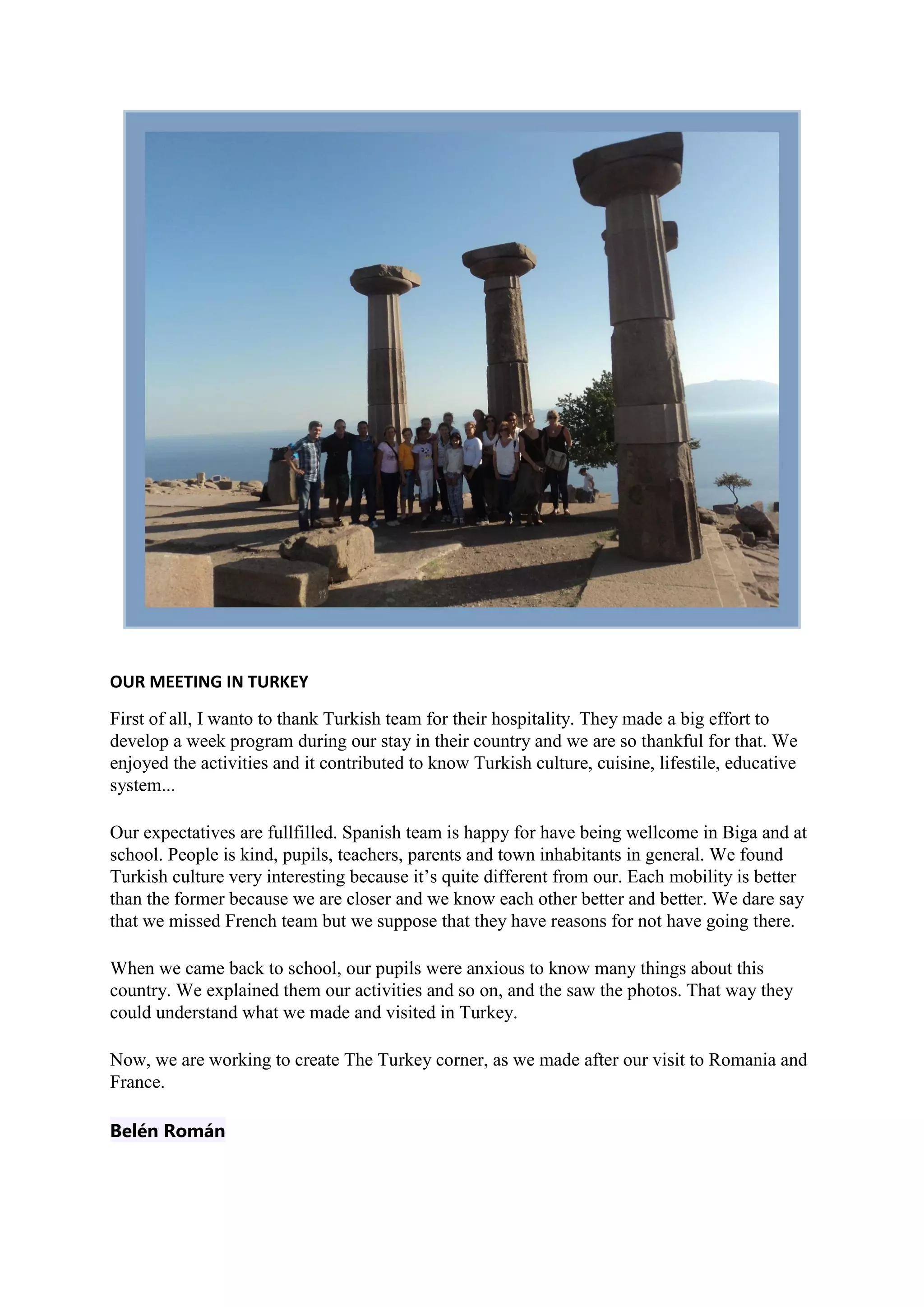 OUR MEETING IN TURKEY
First of all, I wanto to thank Turkish team for their hospitality. They made a big effort to
develop a week program during our stay in their country and we are so thankful for that. We
enjoyed the activities and it contributed to know Turkish culture, cuisine, lifestile, educative
system...
Our expectatives are fullfilled. Spanish team is happy for have being wellcome in Biga and at
school. People is kind, pupils, teachers, parents and town inhabitants in general. We found
Turkish culture very interesting because it’s quite different from our. Each mobility is better
than the former because we are closer and we know each other better and better. We dare say
that we missed French team but we suppose that they have reasons for not have going there.
When we came back to school, our pupils were anxious to know many things about this
country. We explained them our activities and so on, and the saw the photos. That way they
could understand what we made and visited in Turkey.
Now, we are working to create The Turkey corner, as we made after our visit to Romania and
France.
Belén Román
 