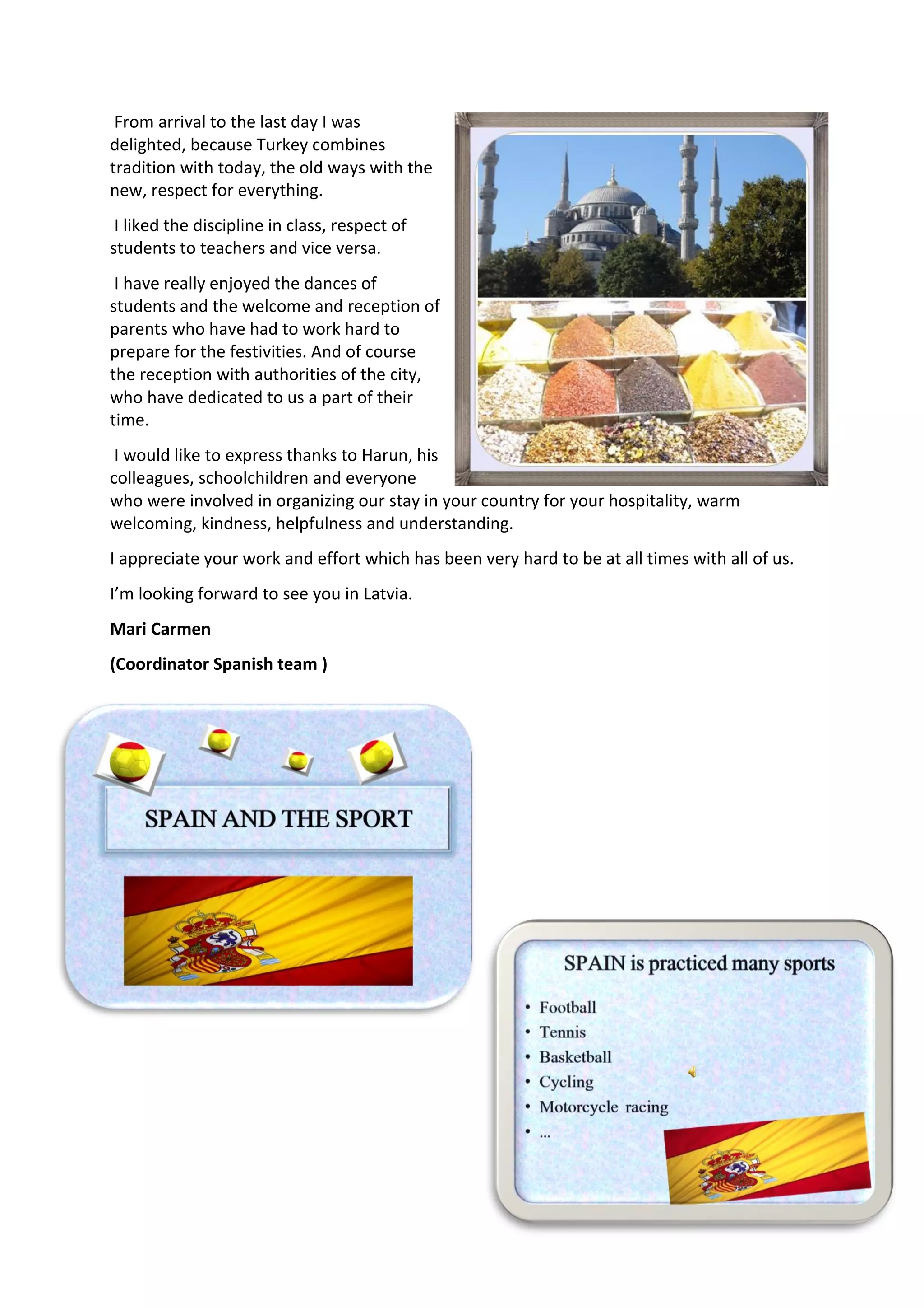 From arrival to the last day I was
delighted, because Turkey combines
tradition with today, the old ways with the
new, respect for everything.
I liked the discipline in class, respect of
students to teachers and vice versa.
I have really enjoyed the dances of
students and the welcome and reception of
parents who have had to work hard to
prepare for the festivities. And of course
the reception with authorities of the city,
who have dedicated to us a part of their
time.
I would like to express thanks to Harun, his
colleagues, schoolchildren and everyone
who were involved in organizing our stay in your country for your hospitality, warm
welcoming, kindness, helpfulness and understanding.
I appreciate your work and effort which has been very hard to be at all times with all of us.
I’m looking forward to see you in Latvia.
Mari Carmen
(Coordinator Spanish team )
 