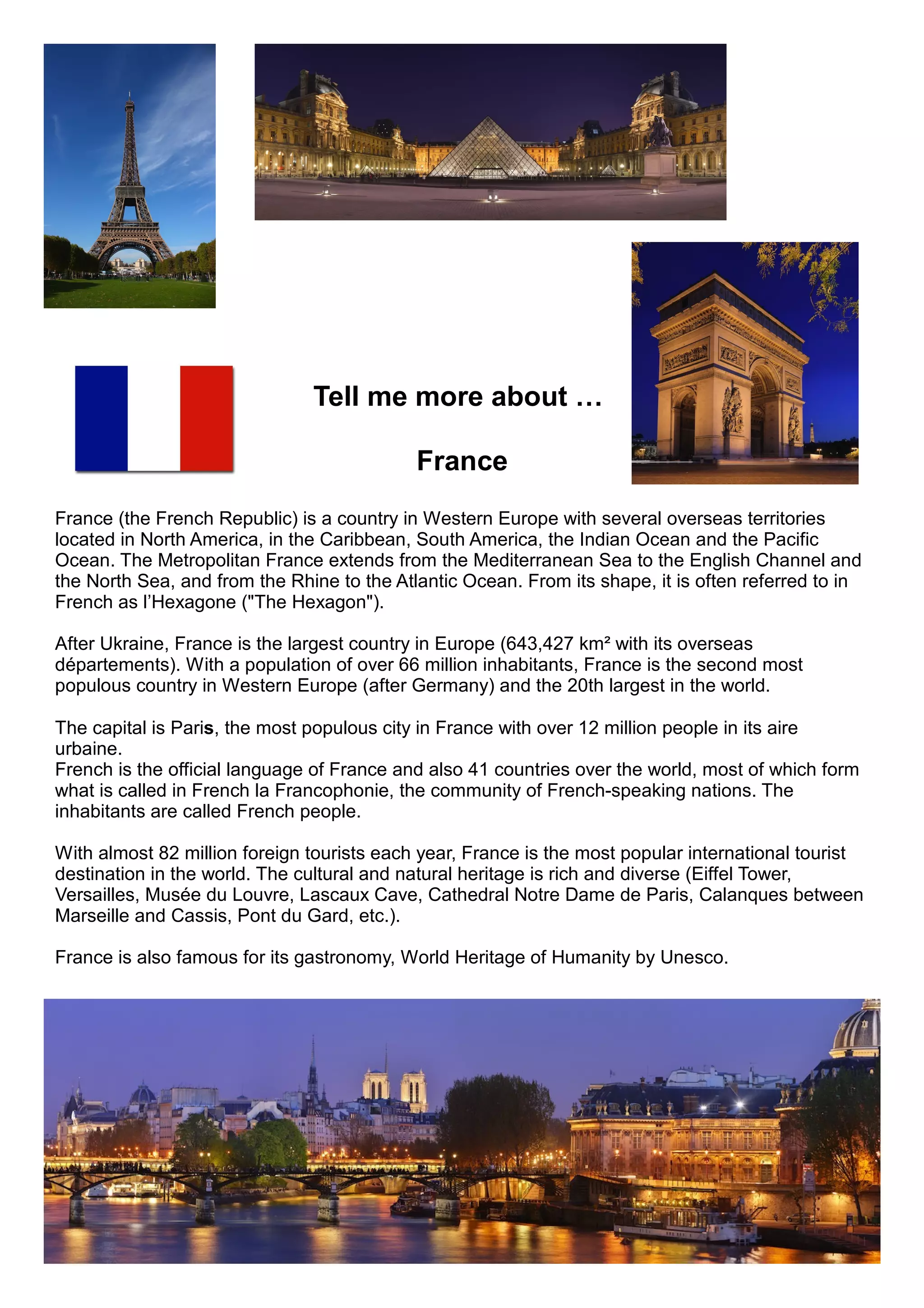 Tell me more about …
France
France (the French Republic) is a country in Western Europe with several overseas territories
located in North America, in the Caribbean, South America, the Indian Ocean and the Pacific
Ocean. The Metropolitan France extends from the Mediterranean Sea to the English Channel and
the North Sea, and from the Rhine to the Atlantic Ocean. From its shape, it is often referred to in
French as l’Hexagone ("The Hexagon").
After Ukraine, France is the largest country in Europe (643,427 km² with its overseas
départements). With a population of over 66 million inhabitants, France is the second most
populous country in Western Europe (after Germany) and the 20th largest in the world.
The capital is Paris, the most populous city in France with over 12 million people in its aire
urbaine.
French is the official language of France and also 41 countries over the world, most of which form
what is called in French la Francophonie, the community of French-speaking nations. The
inhabitants are called French people.
With almost 82 million foreign tourists each year, France is the most popular international tourist
destination in the world. The cultural and natural heritage is rich and diverse (Eiffel Tower,
Versailles, Musée du Louvre, Lascaux Cave, Cathedral Notre Dame de Paris, Calanques between
Marseille and Cassis, Pont du Gard, etc.).
France is also famous for its gastronomy, World Heritage of Humanity by Unesco.
 