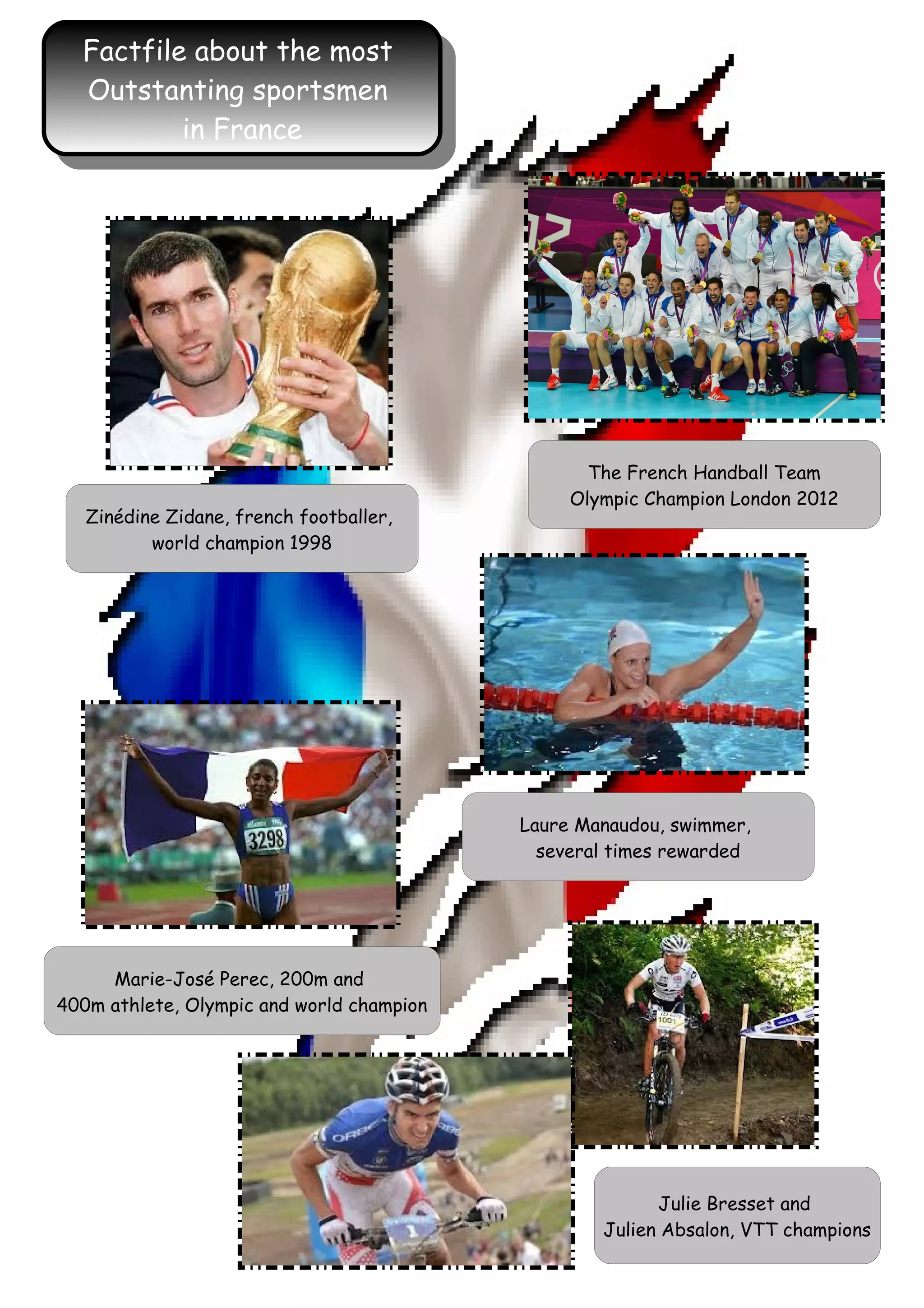 Factfile about the most
Outstanting sportsmen
in France
Factfile about the most
Outstanting sportsmen
in France
The French Handball Team
Olympic Champion London 2012
Zinédine Zidane, french footballer,
world champion 1998
Laure Manaudou, swimmer,
several times rewarded
Marie-José Perec, 200m and
400m athlete, Olympic and world champion
Julie Bresset and
Julien Absalon, VTT champions
 