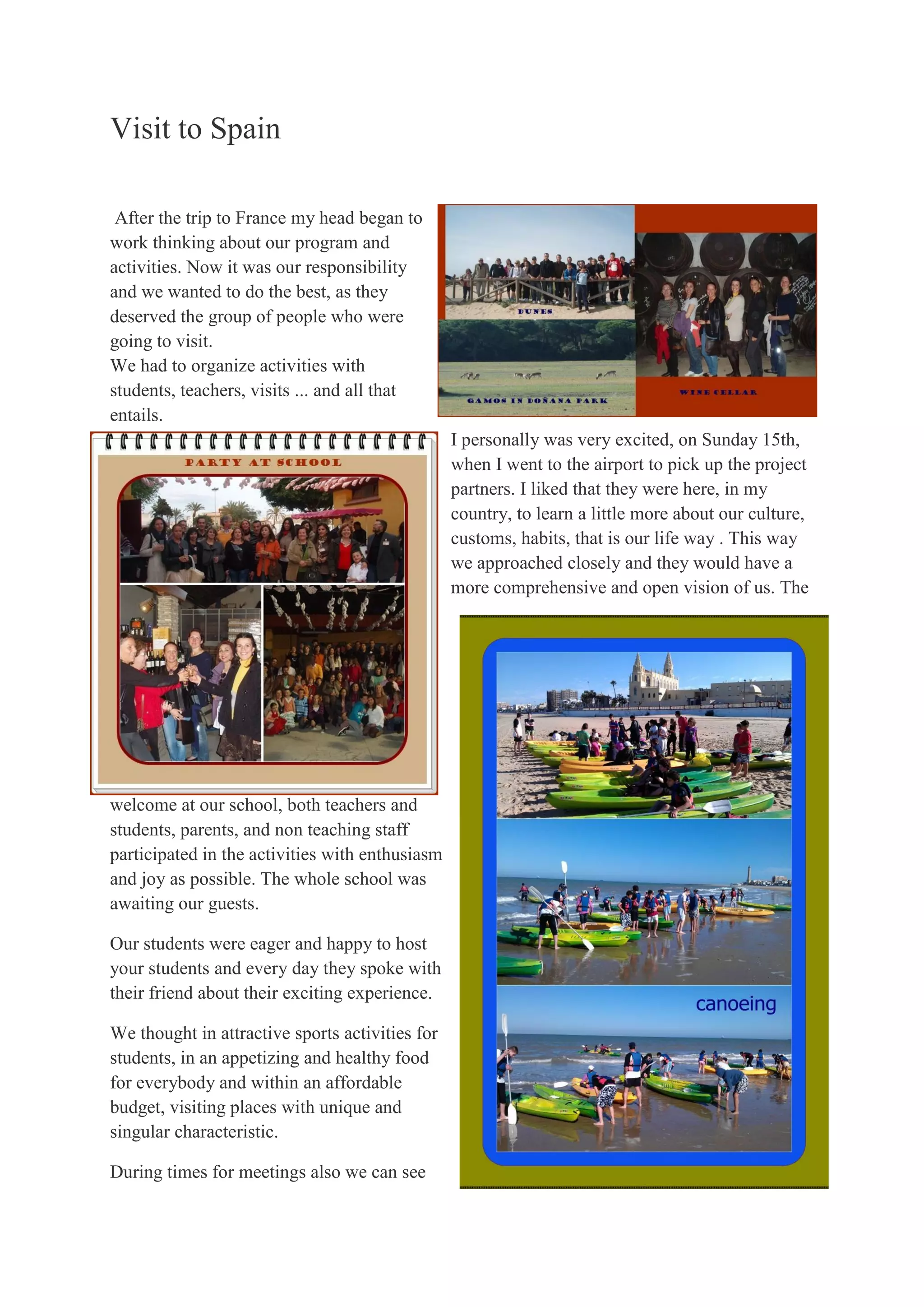 Visit to Spain
After the trip to France my head began to
work thinking about our program and
activities. Now it was our responsibility
and we wanted to do the best, as they
deserved the group of people who were
going to visit.
We had to organize activities with
students, teachers, visits ... and all that
entails.
I personally was very excited, on Sunday 15th,
when I went to the airport to pick up the project
partners. I liked that they were here, in my
country, to learn a little more about our culture,
customs, habits, that is our life way . This way
we approached closely and they would have a
more comprehensive and open vision of us. The
welcome at our school, both teachers and
students, parents, and non teaching staff
participated in the activities with enthusiasm
and joy as possible. The whole school was
awaiting our guests.
Our students were eager and happy to host
your students and every day they spoke with
their friend about their exciting experience.
We thought in attractive sports activities for
students, in an appetizing and healthy food
for everybody and within an affordable
budget, visiting places with unique and
singular characteristic.
During times for meetings also we can see
 