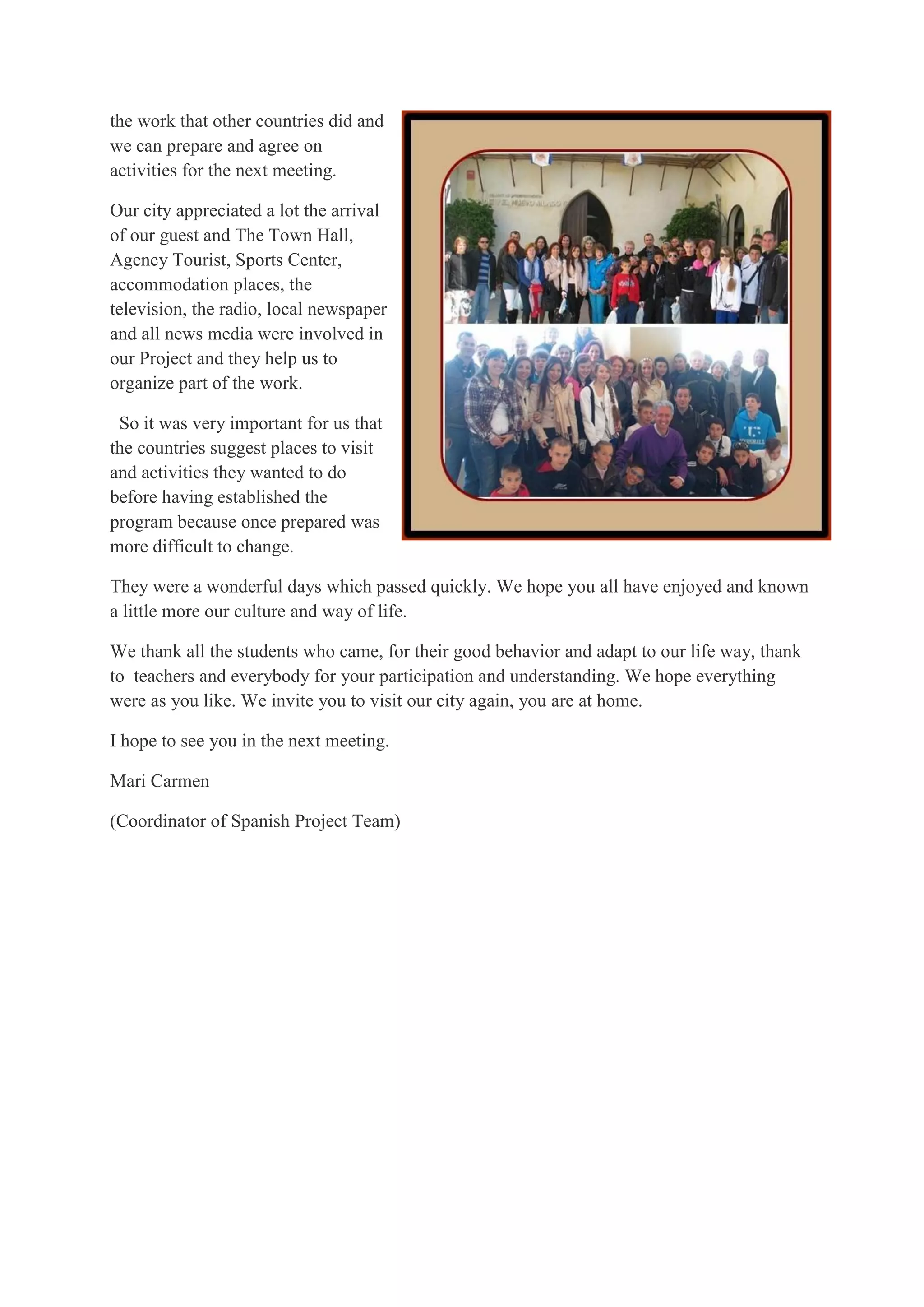 the work that other countries did and
we can prepare and agree on
activities for the next meeting.
Our city appreciated a lot the arrival
of our guest and The Town Hall,
Agency Tourist, Sports Center,
accommodation places, the
television, the radio, local newspaper
and all news media were involved in
our Project and they help us to
organize part of the work.
So it was very important for us that
the countries suggest places to visit
and activities they wanted to do
before having established the
program because once prepared was
more difficult to change.
They were a wonderful days which passed quickly. We hope you all have enjoyed and known
a little more our culture and way of life.
We thank all the students who came, for their good behavior and adapt to our life way, thank
to teachers and everybody for your participation and understanding. We hope everything
were as you like. We invite you to visit our city again, you are at home.
I hope to see you in the next meeting.
Mari Carmen
(Coordinator of Spanish Project Team)
 